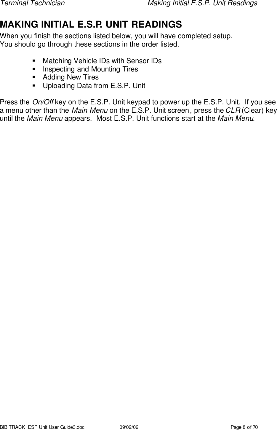 Terminal Technician    Making Initial E.S.P. Unit Readings BIB TRACK  ESP Unit User Guide3.doc 09/02/02 Page 8 of 70 MAKING INITIAL E.S.P. UNIT READINGS When you finish the sections listed below, you will have completed setup. You should go through these sections in the order listed.  § Matching Vehicle IDs with Sensor IDs § Inspecting and Mounting Tires § Adding New Tires § Uploading Data from E.S.P. Unit   Press the On/Off key on the E.S.P. Unit keypad to power up the E.S.P. Unit.  If you see a menu other than the Main Menu on the E.S.P. Unit screen, press the CLR (Clear) key until the Main Menu appears.  Most E.S.P. Unit functions start at the Main Menu.    