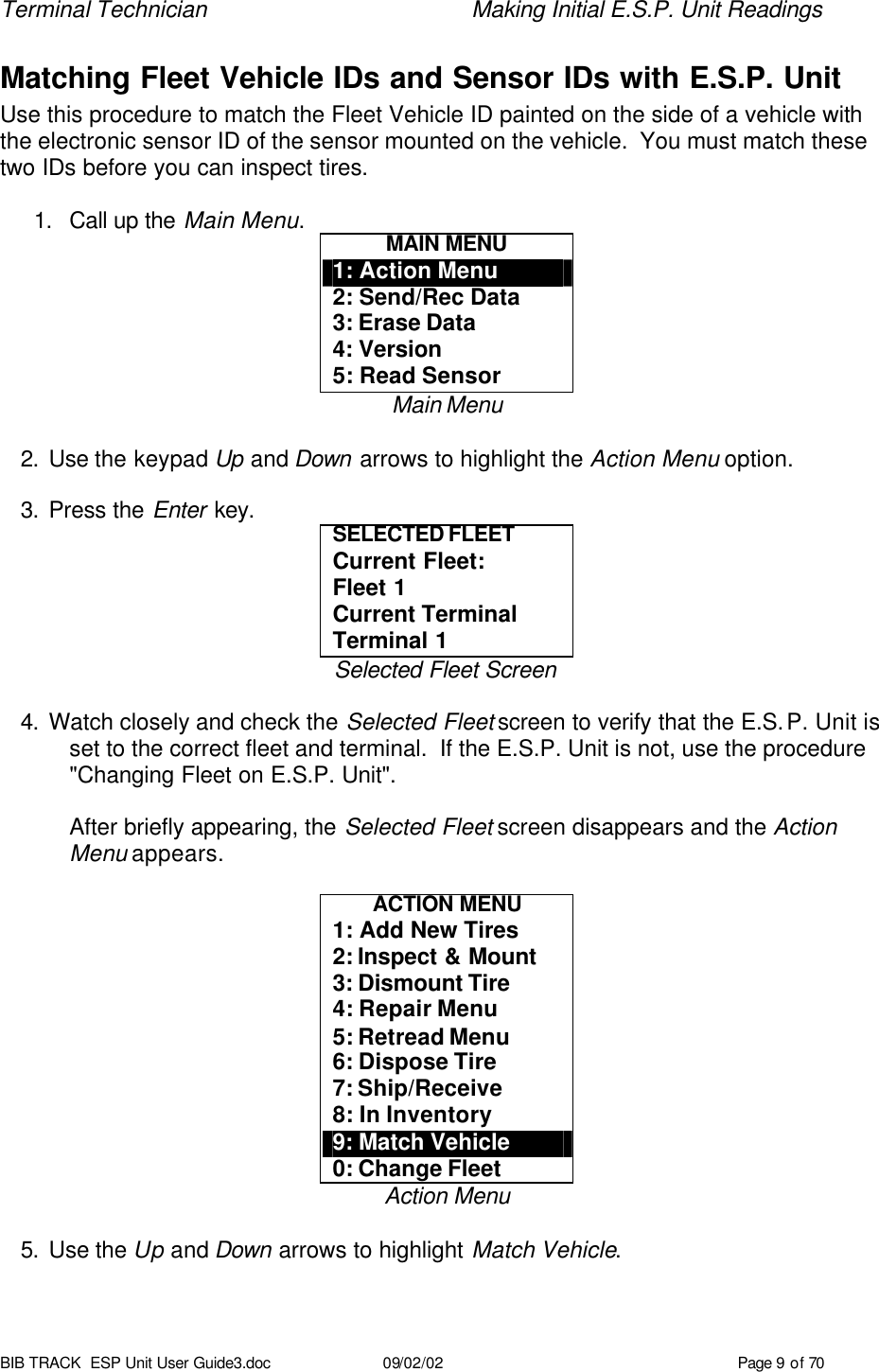 Terminal Technician    Making Initial E.S.P. Unit Readings BIB TRACK  ESP Unit User Guide3.doc 09/02/02 Page 9 of 70 Matching Fleet Vehicle IDs and Sensor IDs with E.S.P. Unit Use this procedure to match the Fleet Vehicle ID painted on the side of a vehicle with the electronic sensor ID of the sensor mounted on the vehicle.  You must match these two IDs before you can inspect tires.  1. Call up the Main Menu. MAIN MENU 1: Action Menu 2: Send/Rec Data 3: Erase Data 4: Version 5: Read Sensor Main Menu  2. Use the keypad Up and Down arrows to highlight the Action Menu option.  3. Press the Enter key. SELECTED FLEET  Current Fleet: Fleet 1 Current Terminal Terminal 1 Selected Fleet Screen  4. Watch closely and check the Selected Fleet screen to verify that the E.S.P. Unit is set to the correct fleet and terminal.  If the E.S.P. Unit is not, use the procedure &quot;Changing Fleet on E.S.P. Unit&quot;.  After briefly appearing, the Selected Fleet screen disappears and the Action Menu appears.  ACTION MENU 1: Add New Tires 2: Inspect &amp; Mount 3: Dismount Tire 4: Repair Menu 5: Retread Menu 6: Dispose Tire 7: Ship/Receive 8: In Inventory 9: Match Vehicle 0: Change Fleet Action Menu  5. Use the Up and Down arrows to highlight Match Vehicle. 