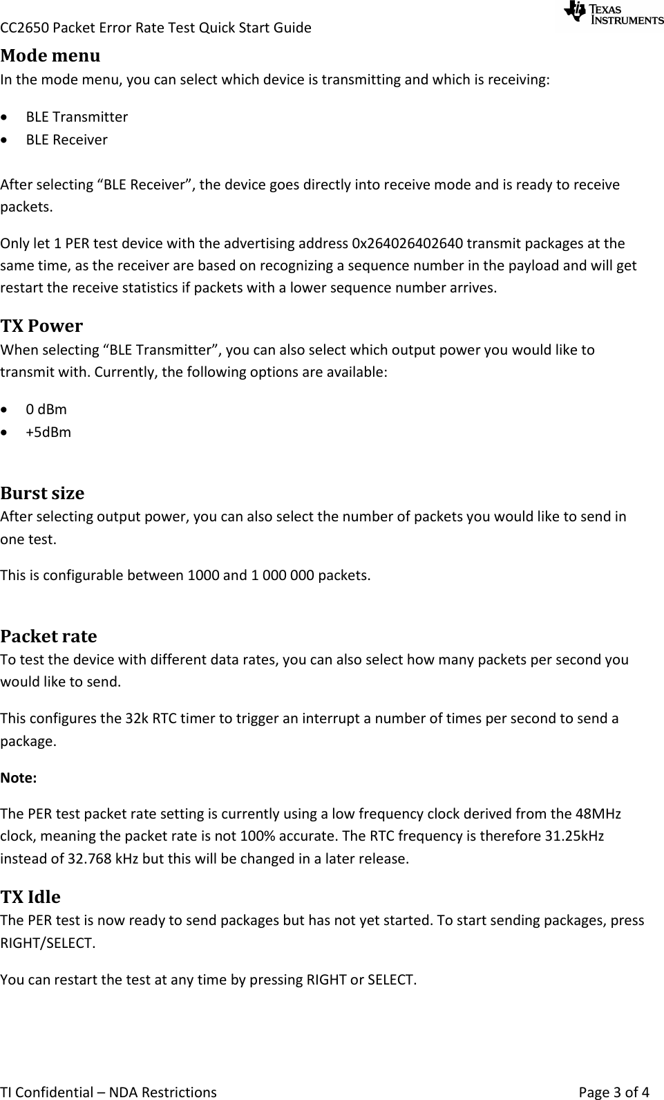 CC2650 Packet Error Rate Test Quick Start Guide     TI Confidential – NDA Restrictions    Page 3 of 4 Mode menu In the mode menu, you can select which device is transmitting and which is receiving:  BLE Transmitter  BLE Receiver  After selecting “BLE Receiver”, the device goes directly into receive mode and is ready to receive packets. Only let 1 PER test device with the advertising address 0x264026402640 transmit packages at the same time, as the receiver are based on recognizing a sequence number in the payload and will get restart the receive statistics if packets with a lower sequence number arrives. TX Power When selecting “BLE Transmitter”, you can also select which output power you would like to transmit with. Currently, the following options are available:  0 dBm  +5dBm  Burst size After selecting output power, you can also select the number of packets you would like to send in one test.  This is configurable between 1000 and 1 000 000 packets.  Packet rate To test the device with different data rates, you can also select how many packets per second you would like to send.  This configures the 32k RTC timer to trigger an interrupt a number of times per second to send a package. Note: The PER test packet rate setting is currently using a low frequency clock derived from the 48MHz clock, meaning the packet rate is not 100% accurate. The RTC frequency is therefore 31.25kHz instead of 32.768 kHz but this will be changed in a later release. TX Idle The PER test is now ready to send packages but has not yet started. To start sending packages, press RIGHT/SELECT. You can restart the test at any time by pressing RIGHT or SELECT.  