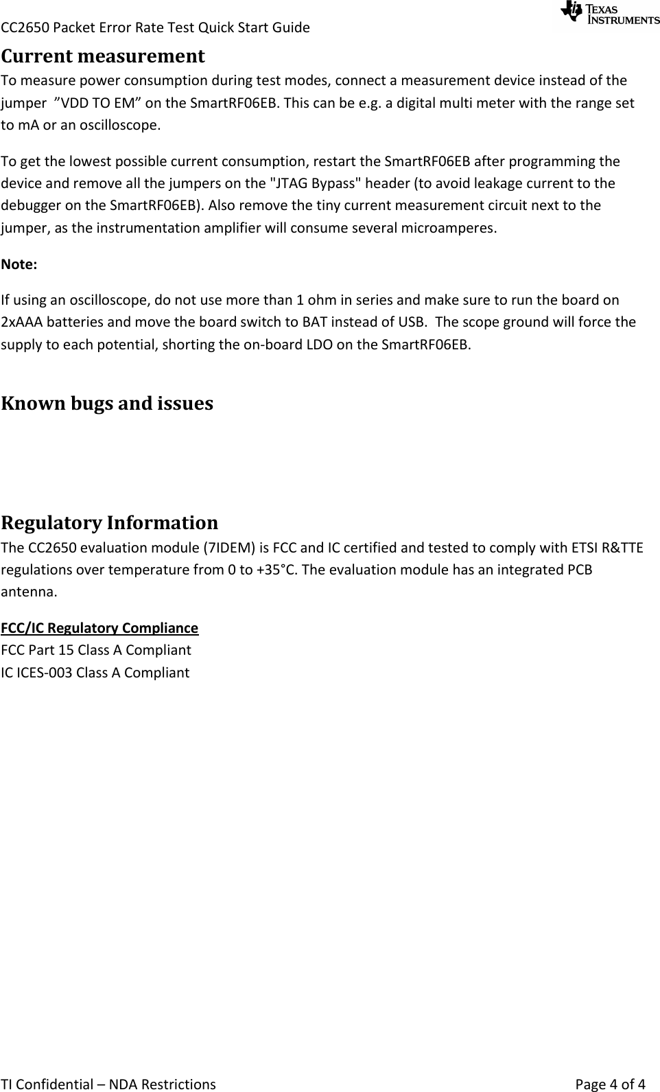 CC2650 Packet Error Rate Test Quick Start Guide     TI Confidential – NDA Restrictions    Page 4 of 4 Current measurement To measure power consumption during test modes, connect a measurement device instead of the jumper  ”VDD TO EM” on the SmartRF06EB. This can be e.g. a digital multi meter with the range set to mA or an oscilloscope. To get the lowest possible current consumption, restart the SmartRF06EB after programming the device and remove all the jumpers on the &quot;JTAG Bypass&quot; header (to avoid leakage current to the debugger on the SmartRF06EB). Also remove the tiny current measurement circuit next to the jumper, as the instrumentation amplifier will consume several microamperes. Note: If using an oscilloscope, do not use more than 1 ohm in series and make sure to run the board on 2xAAA batteries and move the board switch to BAT instead of USB.  The scope ground will force the supply to each potential, shorting the on-board LDO on the SmartRF06EB. Known bugs and issues   Regulatory Information The CC2650 evaluation module (7IDEM) is FCC and IC certified and tested to comply with ETSI R&amp;TTE regulations over temperature from 0 to +35°C. The evaluation module has an integrated PCB antenna. FCC/IC Regulatory Compliance  FCC Part 15 Class A Compliant IC ICES-003 Class A Compliant  