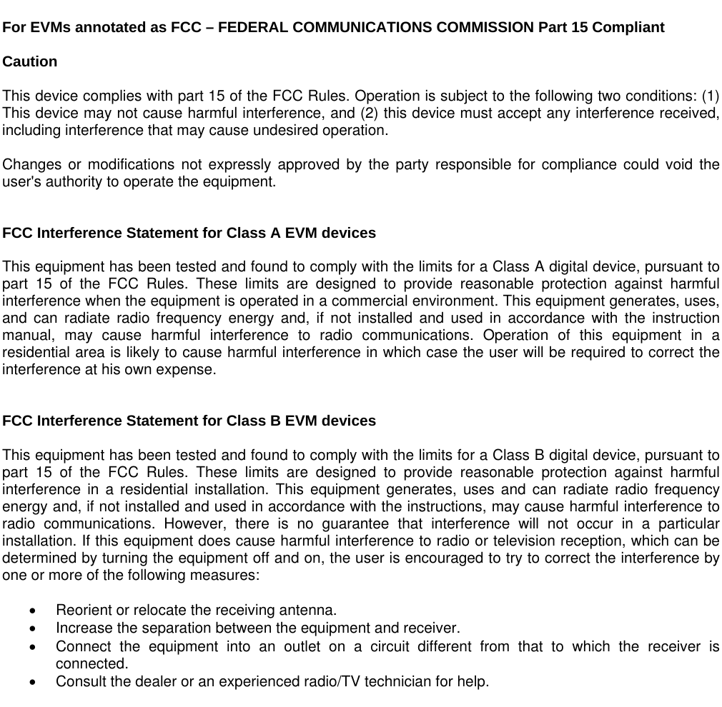   For EVMs annotated as FCC – FEDERAL COMMUNICATIONS COMMISSION Part 15 Compliant  Caution  This device complies with part 15 of the FCC Rules. Operation is subject to the following two conditions: (1) This device may not cause harmful interference, and (2) this device must accept any interference received, including interference that may cause undesired operation.  Changes or modifications not expressly approved by the party responsible for compliance could void the user&apos;s authority to operate the equipment.   FCC Interference Statement for Class A EVM devices  This equipment has been tested and found to comply with the limits for a Class A digital device, pursuant to part 15 of the FCC Rules. These limits are designed to provide reasonable protection against harmful interference when the equipment is operated in a commercial environment. This equipment generates, uses, and can radiate radio frequency energy and, if not installed and used in accordance with the instruction manual, may cause harmful interference to radio communications. Operation of this equipment in a residential area is likely to cause harmful interference in which case the user will be required to correct the interference at his own expense.   FCC Interference Statement for Class B EVM devices   This equipment has been tested and found to comply with the limits for a Class B digital device, pursuant to part 15 of the FCC Rules. These limits are designed to provide reasonable protection against harmful interference in a residential installation. This equipment generates, uses and can radiate radio frequency energy and, if not installed and used in accordance with the instructions, may cause harmful interference to radio communications. However, there is no guarantee that interference will not occur in a particular installation. If this equipment does cause harmful interference to radio or television reception, which can be determined by turning the equipment off and on, the user is encouraged to try to correct the interference by one or more of the following measures:    Reorient or relocate the receiving antenna.   Increase the separation between the equipment and receiver.   Connect the equipment into an outlet on a circuit different from that to which the receiver is connected.   Consult the dealer or an experienced radio/TV technician for help.   