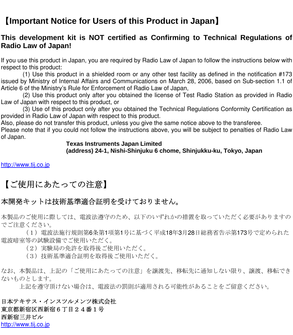     【Important Notice for Users of this Product in Japan】  This development kit is NOT certified as Confirming to Technical Regulations of Radio Law of Japan!  If you use this product in Japan, you are required by Radio Law of Japan to follow the instructions below with respect to this product:     (1) Use this product in a shielded room or any other test facility as defined in the notification #173 issued by Ministry of Internal Affairs and Communications on March 28, 2006, based on Sub-section 1.1 of Article 6 of the Ministry’s Rule for Enforcement of Radio Law of Japan,     (2) Use this product only after you obtained the license of Test Radio Station as provided in Radio Law of Japan with respect to this product, or    (3) Use of this product only after you obtained the Technical Regulations Conformity Certification as provided in Radio Law of Japan with respect to this product.  Also, please do not transfer this product, unless you give the same notice above to the transferee. Please note that if you could not follow the instructions above, you will be subject to penalties of Radio Law of Japan.    Texas Instruments Japan Limited   (address) 24-1, Nishi-Shinjuku 6 chome, Shinjukku-ku, Tokyo, Japan  http://www.tij.co.jp  【ご使用にあたっての注意】  本開発キットは技術基準適合証明を受けておりません。  本製品のご使用に際しては、電波法遵守のため、以下のいずれかの措置を取っていただく必要がありますのでご注意ください。   （１）電波法施行規則第6条第1項第1号に基づく平成18年3月28日総務省告示第173号で定められた電波暗室等の試験設備でご使用いただく。   （２）実験局の免許を取得後ご使用いただく。   （３）技術基準適合証明を取得後ご使用いただく。  なお、本製品は、上記の「ご使用にあたっての注意」を譲渡先、移転先に通知しない限り、譲渡、移転できないものとします。       上記を遵守頂けない場合は、電波法の罰則が適用される可能性があることをご留意ください。  日本テキサス・インスツルメンツ株式会社 東京都新宿区西新宿６丁目２４番１号 西新宿三井ビル http://www.tij.co.jp   