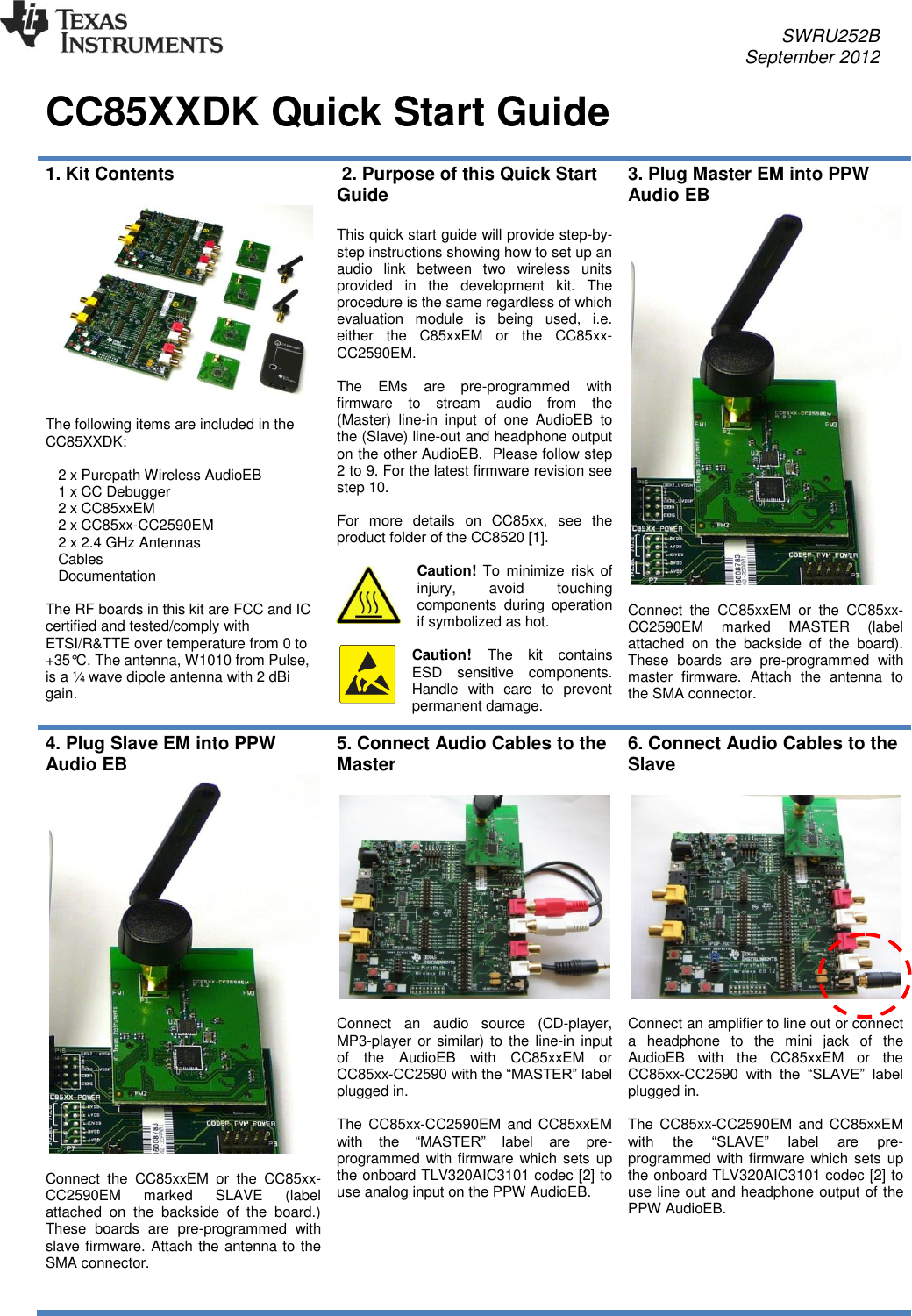     SWRU252B     September 2012   CC85XXDK Quick Start Guide   1. Kit Contents    The following items are included in the CC85XXDK:     2 x Purepath Wireless AudioEB    1 x CC Debugger    2 x CC85xxEM    2 x CC85xx-CC2590EM    2 x 2.4 GHz Antennas    Cables    Documentation  The RF boards in this kit are FCC and IC certified and tested/comply with ETSI/R&amp;TTE over temperature from 0 to +35°C. The antenna, W1010 from Pulse, is a ¼ wave dipole antenna with 2 dBi gain.   2. Purpose of this Quick Start Guide  This quick start guide will provide step-by-step instructions showing how to set up an audio  link  between  two  wireless  units provided  in  the  development  kit.  The procedure is the same regardless of which evaluation  module  is  being  used,  i.e. either  the  C85xxEM  or  the  CC85xx-CC2590EM.  The  EMs  are  pre-programmed  with firmware  to  stream  audio  from  the (Master)  line-in  input  of  one  AudioEB  to the (Slave) line-out and headphone output on the other AudioEB.  Please follow step 2 to 9. For the latest firmware revision see step 10.  For  more  details  on  CC85xx,  see  the product folder of the CC8520 [1].  Caution! To  minimize risk  of injury,  avoid  touching components  during  operation if symbolized as hot.  Caution! The  kit  contains ESD  sensitive  components. Handle  with  care  to  prevent permanent damage. 3. Plug Master EM into PPW Audio EB   Connect  the  CC85xxEM  or  the  CC85xx-CC2590EM  marked  MASTER  (label attached  on  the  backside  of  the  board). These  boards  are  pre-programmed  with master  firmware.  Attach  the  antenna  to the SMA connector.   4. Plug Slave EM into PPW Audio EB   Connect  the  CC85xxEM  or  the  CC85xx-CC2590EM  marked  SLAVE  (label attached  on  the  backside  of  the  board.) These  boards  are  pre-programmed  with slave firmware. Attach the antenna to the SMA connector.    5. Connect Audio Cables to the Master    Connect  an  audio  source  (CD-player, MP3-player or similar) to the line-in input of  the  AudioEB  with  CC85xxEM  or CC85xx-CC2590 with the “MASTER” label plugged in.  The  CC85xx-CC2590EM  and  CC85xxEM with  the  “MASTER”  label  are  pre-programmed with firmware which sets up the onboard TLV320AIC3101 codec [2] to use analog input on the PPW AudioEB.   6. Connect Audio Cables to the Slave    Connect an amplifier to line out or connect a  headphone  to  the  mini  jack  of  the AudioEB  with  the  CC85xxEM  or  the CC85xx-CC2590  with  the  “SLAVE”  label plugged in.  The  CC85xx-CC2590EM  and  CC85xxEM with  the  “SLAVE”  label  are  pre-programmed with firmware which sets up the onboard TLV320AIC3101 codec [2] to use line out and headphone output of the PPW AudioEB.   