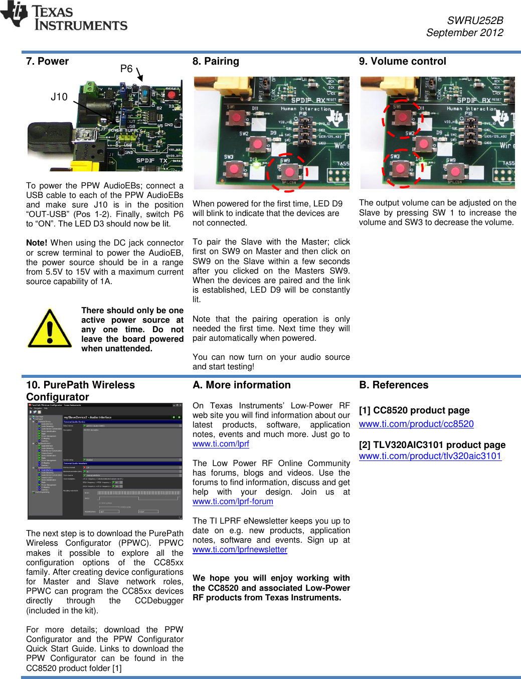     SWRU252B     September 2012   7. Power   To power  the  PPW  AudioEBs; connect  a USB cable to each of the PPW AudioEBs and  make  sure  J10  is  in  the  position “OUT-USB”  (Pos  1-2).  Finally,  switch  P6 to “ON”. The LED D3 should now be lit.  Note! When using the DC jack connector or  screw terminal to  power the  AudioEB, the  power  source  should  be  in  a  range from 5.5V to 15V with a maximum current source capability of 1A.   There should only be one active  power  source  at any  one  time.  Do  not leave the  board powered when unattended.  8. Pairing    When powered for the first time, LED D9 will blink to indicate that the devices are not connected.  To  pair  the  Slave  with  the  Master;  click first on SW9 on Master and then click on SW9  on  the  Slave  within  a  few  seconds after  you  clicked  on  the  Masters  SW9. When the devices are paired and the link is  established, LED D9 will be constantly lit.   Note  that  the  pairing  operation  is  only needed the  first  time.  Next  time they  will pair automatically when powered.   You  can  now  turn  on  your  audio  source and start testing! 9. Volume control    The output volume can be adjusted on the Slave  by  pressing  SW  1  to  increase  the volume and SW3 to decrease the volume. 10. PurePath Wireless Configurator    The next step is to download the PurePath Wireless  Configurator  (PPWC).  PPWC makes  it  possible  to  explore  all  the configuration  options  of  the  CC85xx family. After creating device configurations for  Master  and  Slave  network  roles, PPWC can program the CC85xx devices directly  through  the  CCDebugger (included in the kit).   For  more  details;  download  the  PPW Configurator  and  the  PPW  Configurator Quick Start Guide. Links to download the PPW  Configurator  can  be  found  in  the CC8520 product folder [1] A. More information  On  Texas  Instruments’  Low-Power  RF web site you will find information about our latest  products,  software,  application notes, events and much more. Just go to www.ti.com/lprf   The  Low  Power  RF  Online  Community has  forums,  blogs  and  videos.  Use  the forums to find information, discuss and get help  with  your  design.  Join  us  at www.ti.com/lprf-forum   The TI LPRF eNewsletter keeps you up to date  on  e.g.  new  products,  application notes,  software  and  events.  Sign  up  at www.ti.com/lprfnewsletter    We  hope  you  will  enjoy  working  with the CC8520 and associated Low-Power RF products from Texas Instruments. B. References  [1] CC8520 product page www.ti.com/product/cc8520  [2] TLV320AIC3101 product page www.ti.com/product/tlv320aic3101   P6 J10 