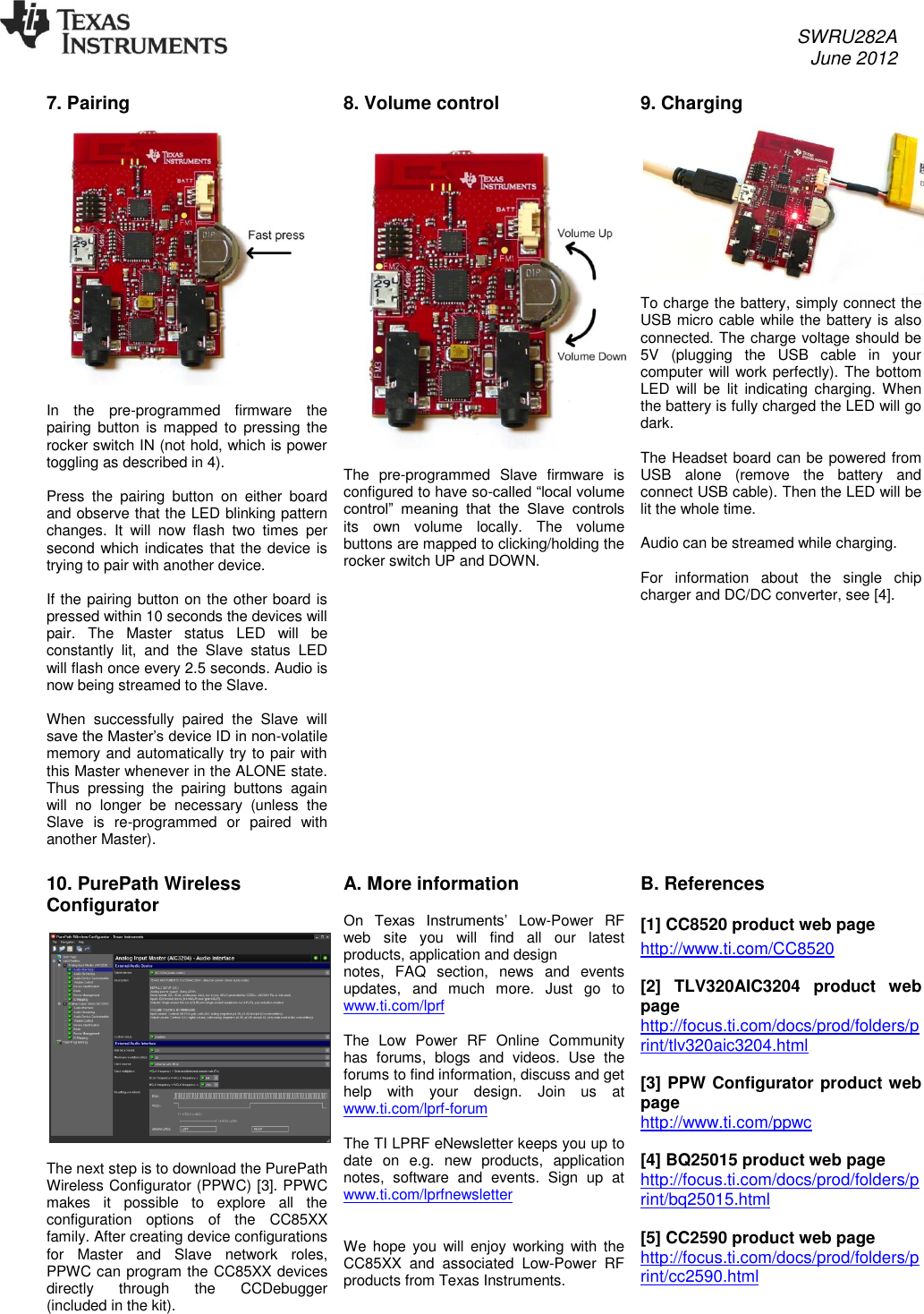     SWRU282A     June 2012   7. Pairing   In  the  pre-programmed  firmware  the pairing button is mapped to  pressing  the rocker switch IN (not hold, which is power toggling as described in 4).   Press  the  pairing  button  on  either  board and observe that the LED blinking pattern changes.  It  will  now  flash  two  times  per second which indicates that the device is trying to pair with another device.  If the pairing button on the other board is pressed within 10 seconds the devices will pair.  The  Master  status  LED  will  be constantly  lit,  and  the  Slave  status  LED will flash once every 2.5 seconds. Audio is now being streamed to the Slave.  When  successfully  paired  the  Slave  will save the Master’s device ID in non-volatile memory and automatically try to pair with this Master whenever in the ALONE state. Thus  pressing  the  pairing  buttons  again will  no  longer  be  necessary  (unless  the Slave  is  re-programmed  or  paired  with another Master).  8. Volume control    The  pre-programmed  Slave  firmware  is configured to have so-called “local volume control”  meaning  that  the  Slave  controls its  own  volume  locally.  The  volume buttons are mapped to clicking/holding the rocker switch UP and DOWN. 9. Charging  To charge the battery, simply connect the USB micro cable while the battery is also connected. The charge voltage should be 5V  (plugging  the  USB  cable  in  your computer will work perfectly). The bottom LED  will be  lit  indicating  charging. When the battery is fully charged the LED will go dark.   The Headset board can be powered from USB  alone  (remove  the  battery  and connect USB cable). Then the LED will be lit the whole time.   Audio can be streamed while charging.  For  information  about  the  single  chip charger and DC/DC converter, see [4].  10. PurePath Wireless Configurator    The next step is to download the PurePath Wireless Configurator (PPWC) [3]. PPWC makes  it  possible  to  explore  all  the configuration  options  of  the  CC85XX family. After creating device configurations for  Master  and  Slave  network  roles, PPWC can program the CC85XX devices directly  through  the  CCDebugger (included in the kit). A. More information   On  Texas  Instruments’  Low-Power  RF web  site  you  will  find  all  our  latest products, application and design notes,  FAQ  section,  news  and  events updates,  and  much  more.  Just  go  to www.ti.com/lprf   The  Low  Power  RF  Online  Community has  forums,  blogs  and  videos.  Use  the forums to find information, discuss and get help  with  your  design.  Join  us  at www.ti.com/lprf-forum   The TI LPRF eNewsletter keeps you up to date  on  e.g.  new  products,  application notes,  software  and  events.  Sign  up  at www.ti.com/lprfnewsletter    We  hope  you will enjoy  working  with the CC85XX  and  associated  Low-Power  RF products from Texas Instruments. B. References  [1] CC8520 product web page http://www.ti.com/CC8520  [2]  TLV320AIC3204  product  web page http://focus.ti.com/docs/prod/folders/print/tlv320aic3204.html  [3] PPW Configurator product web page http://www.ti.com/ppwc  [4] BQ25015 product web page http://focus.ti.com/docs/prod/folders/print/bq25015.html  [5] CC2590 product web page http://focus.ti.com/docs/prod/folders/print/cc2590.html      