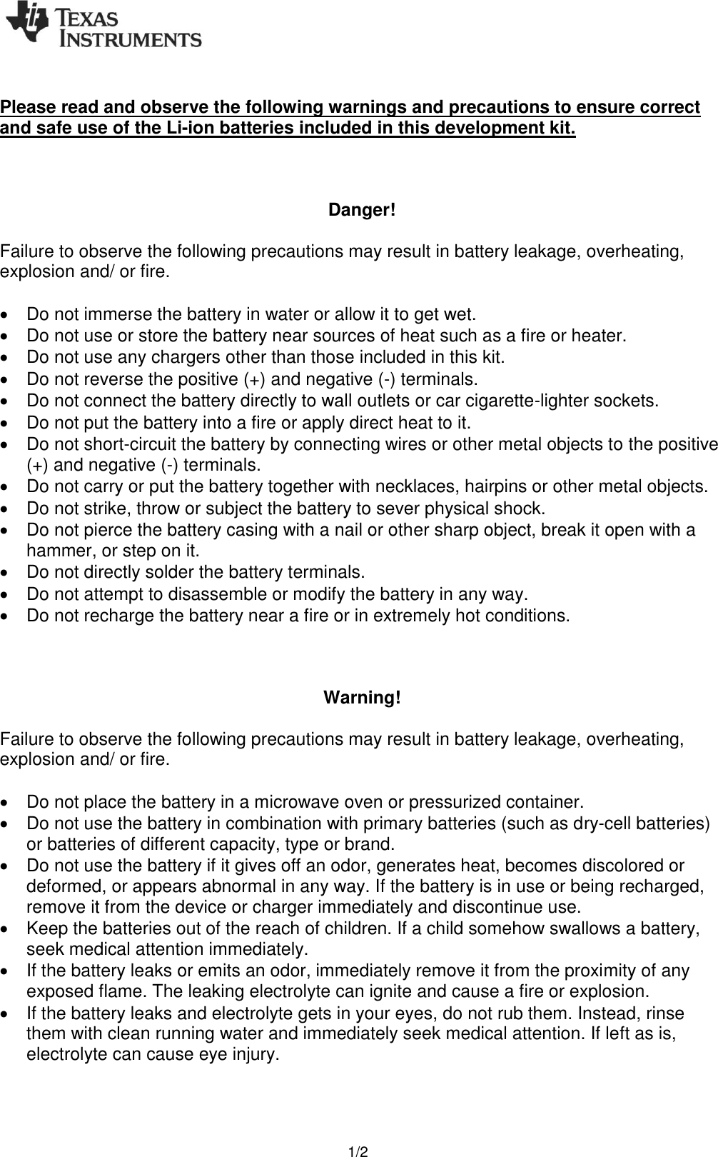   1/2  Please read and observe the following warnings and precautions to ensure correct and safe use of the Li-ion batteries included in this development kit.    Danger!  Failure to observe the following precautions may result in battery leakage, overheating, explosion and/ or fire.    Do not immerse the battery in water or allow it to get wet.   Do not use or store the battery near sources of heat such as a fire or heater.   Do not use any chargers other than those included in this kit.   Do not reverse the positive (+) and negative (-) terminals.   Do not connect the battery directly to wall outlets or car cigarette-lighter sockets.   Do not put the battery into a fire or apply direct heat to it.   Do not short-circuit the battery by connecting wires or other metal objects to the positive (+) and negative (-) terminals.   Do not carry or put the battery together with necklaces, hairpins or other metal objects.   Do not strike, throw or subject the battery to sever physical shock.   Do not pierce the battery casing with a nail or other sharp object, break it open with a hammer, or step on it.   Do not directly solder the battery terminals.   Do not attempt to disassemble or modify the battery in any way.   Do not recharge the battery near a fire or in extremely hot conditions.    Warning!  Failure to observe the following precautions may result in battery leakage, overheating, explosion and/ or fire.    Do not place the battery in a microwave oven or pressurized container.   Do not use the battery in combination with primary batteries (such as dry-cell batteries) or batteries of different capacity, type or brand.   Do not use the battery if it gives off an odor, generates heat, becomes discolored or deformed, or appears abnormal in any way. If the battery is in use or being recharged, remove it from the device or charger immediately and discontinue use.   Keep the batteries out of the reach of children. If a child somehow swallows a battery, seek medical attention immediately.   If the battery leaks or emits an odor, immediately remove it from the proximity of any exposed flame. The leaking electrolyte can ignite and cause a fire or explosion.   If the battery leaks and electrolyte gets in your eyes, do not rub them. Instead, rinse them with clean running water and immediately seek medical attention. If left as is, electrolyte can cause eye injury.   