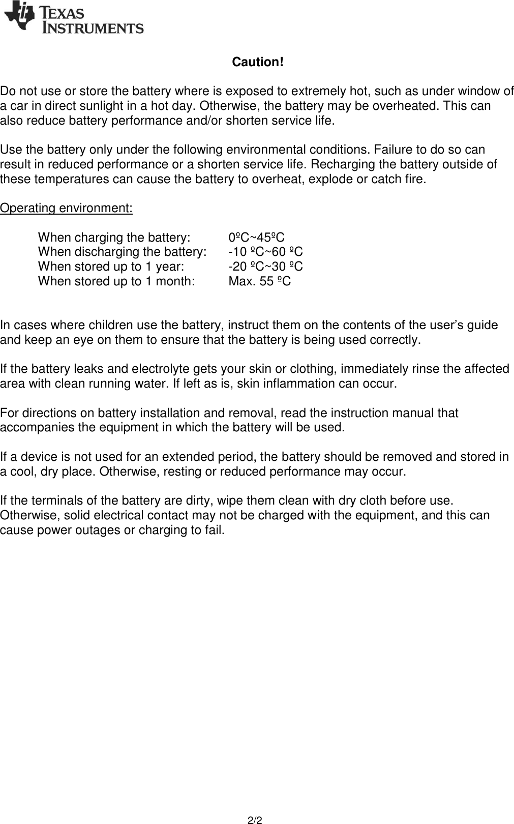    2/2 Caution!  Do not use or store the battery where is exposed to extremely hot, such as under window of a car in direct sunlight in a hot day. Otherwise, the battery may be overheated. This can also reduce battery performance and/or shorten service life.  Use the battery only under the following environmental conditions. Failure to do so can result in reduced performance or a shorten service life. Recharging the battery outside of these temperatures can cause the battery to overheat, explode or catch fire.  Operating environment:  When charging the battery:   0ºC~45ºC When discharging the battery:  -10 ºC~60 ºC When stored up to 1 year:    -20 ºC~30 ºC When stored up to 1 month:   Max. 55 ºC   In cases where children use the battery, instruct them on the contents of the user’s guide and keep an eye on them to ensure that the battery is being used correctly.  If the battery leaks and electrolyte gets your skin or clothing, immediately rinse the affected area with clean running water. If left as is, skin inflammation can occur.  For directions on battery installation and removal, read the instruction manual that accompanies the equipment in which the battery will be used.  If a device is not used for an extended period, the battery should be removed and stored in a cool, dry place. Otherwise, resting or reduced performance may occur.  If the terminals of the battery are dirty, wipe them clean with dry cloth before use. Otherwise, solid electrical contact may not be charged with the equipment, and this can cause power outages or charging to fail. 