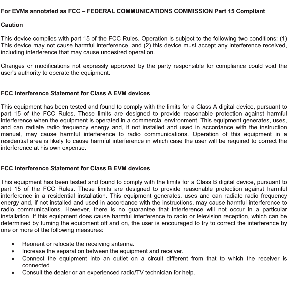 For EVMs annotated as FCC – FEDERAL COMMUNICATIONS COMMISSION Part 15 Compliant Caution This device complies with part 15 of the FCC Rules. Operation is subject to the following two conditions: (1) This device may not cause harmful interference, and (2) this device must accept any interference received, including interference that may cause undesired operation. Changes  or  modifications  not  expressly  approved  by  the  party  responsible  for  compliance  could  void  the user&apos;s authority to operate the equipment. FCC Interference Statement for Class A EVM devices This equipment has been tested and found to comply with the limits for a Class A digital device, pursuant to part  15  of  the  FCC  Rules.  These  limits  are  designed  to  provide  reasonable  protection  against  harmful interference when the equipment is operated in a commercial environment. This equipment generates, uses, and  can  radiate  radio  frequency  energy  and,  if  not  installed  and  used  in  accordance  with  the  instruction manual,  may  cause  harmful  interference  to  radio  communications.  Operation  of  this  equipment  in  a residential area is likely to cause harmful interference in which case the user will be required to correct the interference at his own expense. FCC Interference Statement for Class B EVM devicesThis equipment has been tested and found to comply with the limits for a Class B digital device, pursuant to part  15  of  the  FCC  Rules.  These  limits  are  designed  to  provide  reasonable  protection  against  harmful interference  in  a  residential  installation.  This  equipment  generates,  uses  and  can  radiate  radio  frequency energy and, if not installed and used in accordance with the instructions, may cause harmful interference to radio  communications.  However,  there  is  no  guarantee  that  interference  will  not  occur  in  a  particular installation. If this equipment does cause harmful interference to radio or television reception, which can be determined by turning the equipment off and on, the user is encouraged to try to correct the interference by one or more of the following measures:    Reorient or relocate the receiving antenna.    Increase the separation between the equipment and receiver.    Connect  the  equipment  into  an  outlet  on  a  circuit  different  from  that  to  which  the  receiver  is connected.    Consult the dealer or an experienced radio/TV technician for help. 