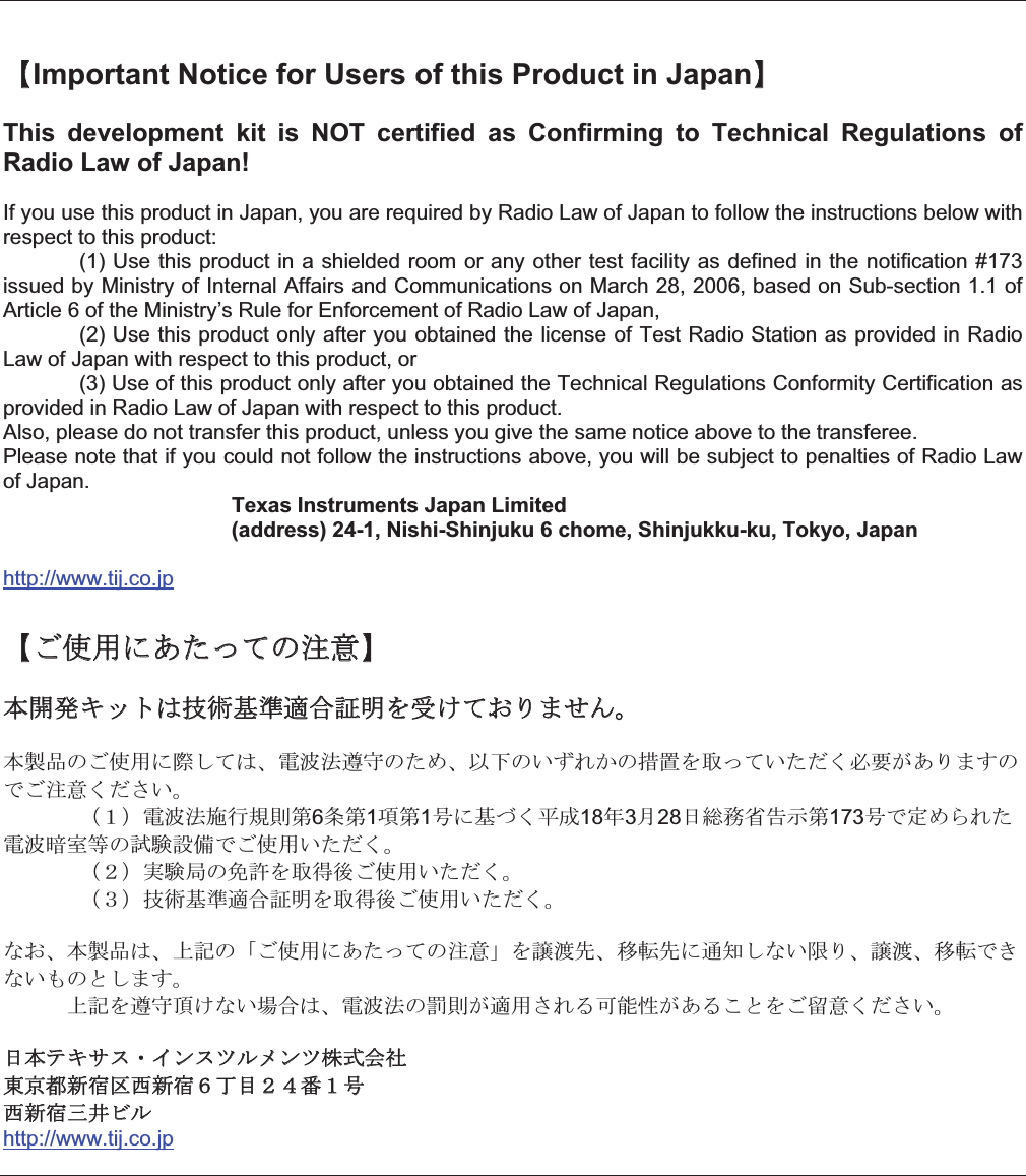 ޣImportant Notice for Users of this Product in JapanޤThis  development  kit  is  NOT  certified  as  Confirming  to  Technical  Regulations  of Radio Law of Japan! If you use this product in Japan, you are required by Radio Law of Japan to follow the instructions below with respect to this product:    (1) Use this product in a shielded room or any other test facility as defined in the notification #173 issued by Ministry of Internal Affairs and Communications on March 28, 2006, based on Sub-section 1.1 of Article 6 of the Ministry’s Rule for Enforcement of Radio Law of Japan,    (2) Use this product only after you obtained the license of Test Radio Station as provided in Radio Law of Japan with respect to this product, or   (3) Use of this product only after you obtained the Technical Regulations Conformity Certification as provided in Radio Law of Japan with respect to this product.  Also, please do not transfer this product, unless you give the same notice above to the transferee. Please note that if you could not follow the instructions above, you will be subject to penalties of Radio Law of Japan.  Texas Instruments Japan Limited   (address) 24-1, Nishi-Shinjuku 6 chome, Shinjukku-ku, Tokyo, Japanhttp://www.tij.co.jpޣߏ૶↪ߦ޽ߚߞߡߩᵈᗧޤᧄ㐿⊒ࠠ࠶࠻ߪᛛⴚၮḰㆡว⸽᣿ࠍฃߌߡ߅ࠅ߹ߖࠎޕᧄ⵾ຠߩߏ૶↪ߦ㓙ߒߡߪޔ㔚ᵄᴺㆩ቞ߩߚ߼ޔએਅߩ޿ߕࠇ߆ߩភ⟎ࠍขߞߡ޿ߚߛߊᔅⷐ߇޽ࠅ߹ߔߩߢߏᵈᗧߊߛߐ޿ޕ 㧔㧝㧕㔚ᵄᴺᣉⴕⷙೣ╙6᧦╙1㗄╙1ภߦၮߠߊᐔᚑ18ᐕ3᦬28ᣣ✚ോ⋭๔␜╙173ภߢቯ߼ࠄࠇߚ㔚ᵄᥧቶ╬ߩ⹜㛎⸳஻ߢߏ૶↪޿ߚߛߊޕ 㧔㧞㧕ታ㛎ዪߩ఺⸵ࠍขᓧᓟߏ૶↪޿ߚߛߊޕ 㧔㧟㧕ᛛⴚၮḰㆡว⸽᣿ࠍขᓧᓟߏ૶↪޿ߚߛߊޕߥ߅ޔᧄ⵾ຠߪޔ਄⸥ߩޟߏ૶↪ߦ޽ߚߞߡߩᵈᗧޠࠍ⼑ᷰవޔ⒖ォవߦㅢ⍮ߒߥ޿㒢ࠅޔ⼑ᷰޔ⒖ォߢ߈ߥ޿߽ߩߣߒ߹ߔޕ   ਄⸥ࠍㆩ቞㗂ߌߥ޿႐วߪޔ㔚ᵄᴺߩ⟏ೣ߇ㆡ↪ߐࠇࠆน⢻ᕈ߇޽ࠆߎߣࠍߏ⇐ᗧߊߛߐ޿ޕᣣᧄ࠹ࠠࠨࠬ࡮ࠗࡦࠬ࠷࡞ࡔࡦ࠷ᩣᑼળ␠᧲੩ㇺᣂኋ඙⷏ᣂኋ㧢ৼ⋡㧞㧠⇟㧝ภ⷏ᣂኋਃ੗ࡆ࡞http://www.tij.co.jp