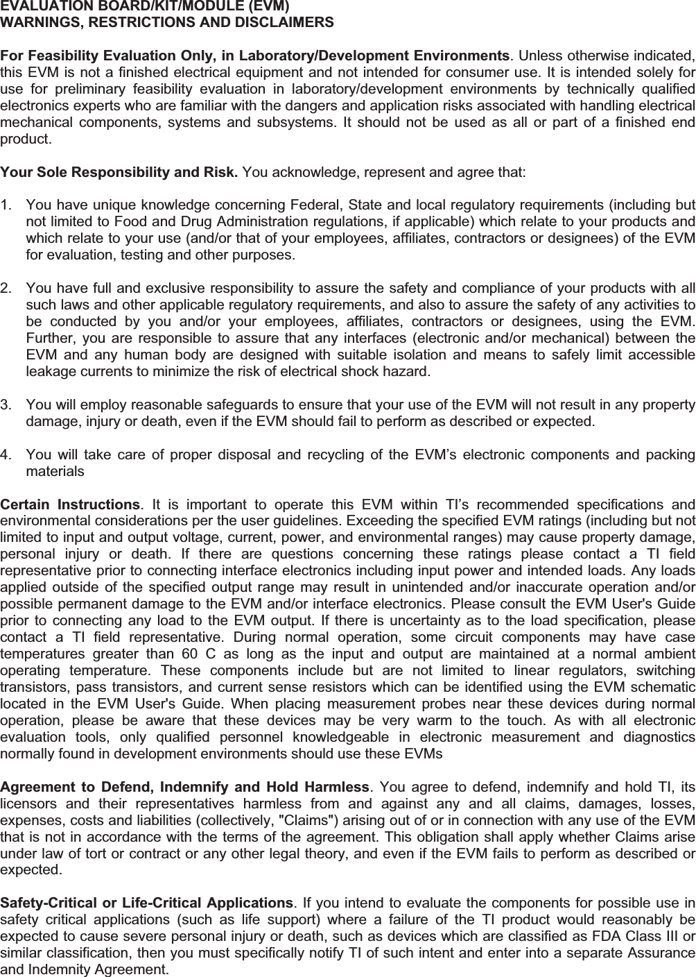 EVALUATION BOARD/KIT/MODULE (EVM) WARNINGS, RESTRICTIONS AND DISCLAIMERS For Feasibility Evaluation Only, in Laboratory/Development Environments. Unless otherwise indicated, this EVM is not a finished electrical equipment and not intended for consumer use. It is intended solely for use  for  preliminary  feasibility  evaluation  in  laboratory/development  environments  by  technically  qualified electronics experts who are familiar with the dangers and application risks associated with handling electrical mechanical  components,  systems  and  subsystems.  It  should  not  be  used  as  all  or  part  of  a  finished  end product. Your Sole Responsibility and Risk. You acknowledge, represent and agree that: 1.  You have unique knowledge concerning Federal, State and local regulatory requirements (including but not limited to Food and Drug Administration regulations, if applicable) which relate to your products and which relate to your use (and/or that of your employees, affiliates, contractors or designees) of the EVM for evaluation, testing and other purposes. 2.  You have full and exclusive responsibility to assure the safety and compliance of your products with all such laws and other applicable regulatory requirements, and also to assure the safety of any activities to be  conducted  by  you  and/or  your  employees,  affiliates,  contractors  or  designees,  using  the  EVM. Further,  you are  responsible  to  assure  that  any  interfaces  (electronic and/or  mechanical) between  the EVM  and  any  human  body  are  designed  with  suitable  isolation  and  means  to  safely  limit  accessible leakage currents to minimize the risk of electrical shock hazard. 3.  You will employ reasonable safeguards to ensure that your use of the EVM will not result in any property damage, injury or death, even if the EVM should fail to perform as described or expected. 4.  You  will  take  care  of  proper  disposal  and  recycling  of  the  EVM’s  electronic  components  and  packing materials Certain  Instructions.  It  is  important  to  operate  this  EVM  within  TI’s  recommended  specifications  and environmental considerations per the user guidelines. Exceeding the specified EVM ratings (including but not limited to input and output voltage, current, power, and environmental ranges) may cause property damage, personal  injury  or  death.  If  there  are  questions  concerning  these  ratings  please  contact  a  TI  field representative prior to connecting interface electronics including input power and intended loads. Any loads applied  outside of  the  specified  output  range  may  result  in  unintended  and/or  inaccurate operation  and/or possible permanent damage to the EVM and/or interface electronics. Please consult the EVM User&apos;s Guide prior to  connecting  any load  to  the  EVM output.  If  there is  uncertainty  as to  the  load specification,  please contact  a  TI  field  representative.  During  normal  operation,  some  circuit  components  may  have  case temperatures  greater  than  60  C  as  long  as  the  input  and  output  are  maintained  at  a  normal  ambient operating  temperature.  These  components  include  but  are  not  limited  to  linear  regulators,  switching transistors, pass transistors, and current sense resistors which can be  identified using  the EVM schematic located  in  the  EVM  User&apos;s  Guide.  When  placing  measurement  probes  near  these  devices  during  normal operation,  please  be  aware  that  these  devices  may  be  very  warm  to  the  touch.  As  with  all  electronic evaluation  tools,  only  qualified  personnel  knowledgeable  in  electronic  measurement  and  diagnostics normally found in development environments should use these EVMs Agreement  to  Defend,  Indemnify  and  Hold  Harmless.  You  agree  to  defend,  indemnify  and  hold  TI,  its licensors  and  their  representatives  harmless  from  and  against  any  and  all  claims,  damages,  losses, expenses, costs and liabilities (collectively, &quot;Claims&quot;) arising out of or in connection with any use of the EVM that is not in accordance with the terms of the agreement. This obligation shall apply whether Claims arise under law of tort or contract or any other legal theory, and even if the EVM fails to perform as described or expected.  Safety-Critical or Life-Critical Applications. If you intend to evaluate the components for possible use in safety  critical  applications  (such  as  life  support)  where  a  failure  of  the  TI  product  would  reasonably  be expected to cause severe personal injury or death, such as devices which are classified as FDA Class III or similar classification, then you must specifically notify TI of such intent and enter into a separate Assurance and Indemnity Agreement. 