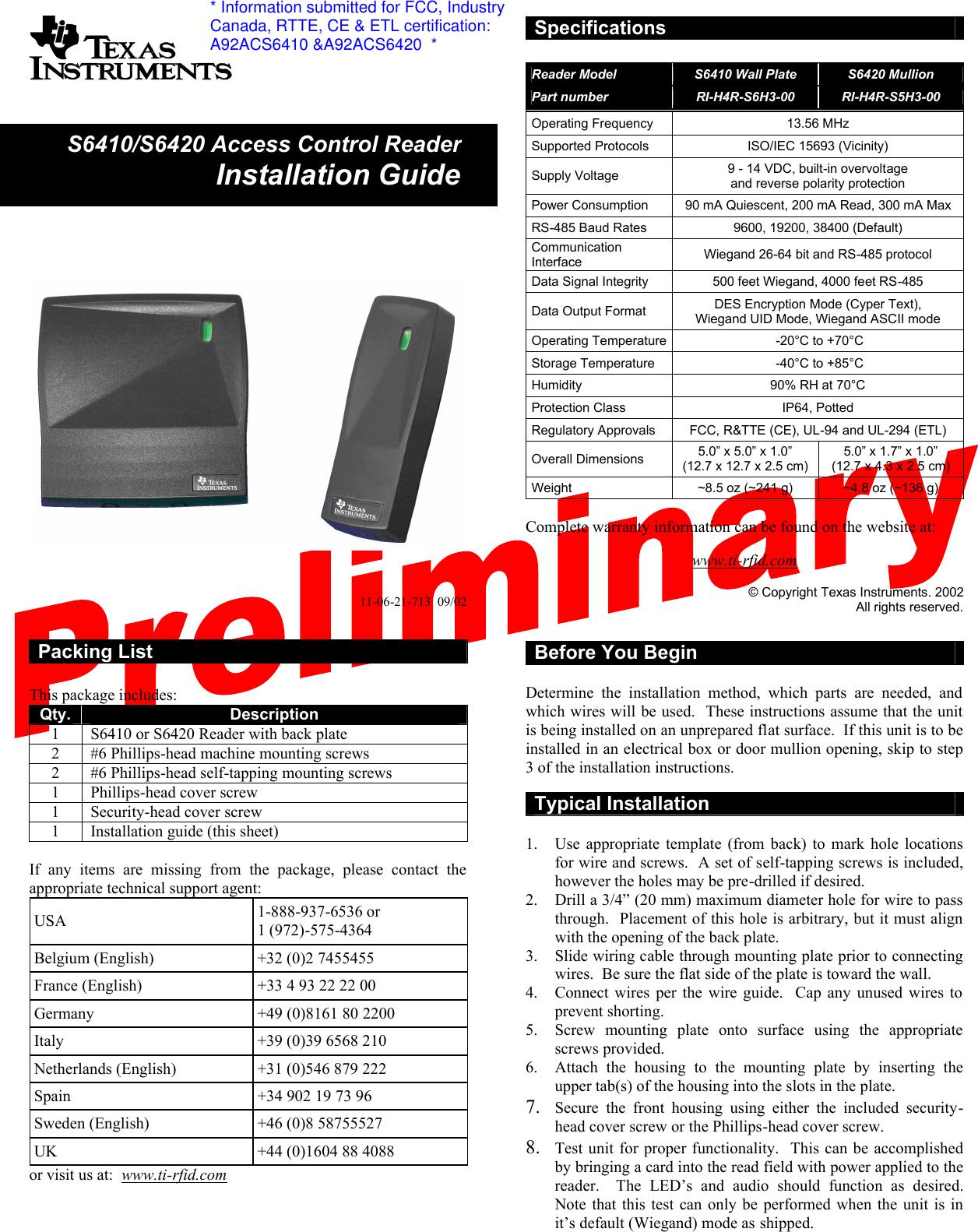               11-06-21-713  09/02   Packing List  This package includes: Qty. Description 1  S6410 or S6420 Reader with back plate 2  #6 Phillips-head machine mounting screws 2  #6 Phillips-head self-tapping mounting screws 1  Phillips-head cover screw 1  Security-head cover screw 1  Installation guide (this sheet)  If  any items are missing from the package, please contact the appropriate technical support agent: USA  1-888-937-6536 or 1 (972)-575-4364 Belgium (English)  +32 (0)2 7455455 France (English)   +33 4 93 22 22 00 Germany  +49 (0)8161 80 2200 Italy +39 (0)39 6568 210 Netherlands (English)  +31 (0)546 879 222 Spain  +34 902 19 73 96 Sweden (English)  +46 (0)8 58755527 UK  +44 (0)1604 88 4088 or visit us at:  www.ti-rfid.com     Specifications  Reader Model S6410 Wall Plate S6420 Mullion Part number RI-H4R-S6H3-00 RI-H4R-S5H3-00 Operating Frequency 13.56 MHz Supported Protocols ISO/IEC 15693 (Vicinity)  Supply Voltage 9 - 14 VDC, built-in overvoltage  and reverse polarity protection Power Consumption 90 mA Quiescent, 200 mA Read, 300 mA Max RS-485 Baud Rates 9600, 19200, 38400 (Default) Communication Interface Wiegand 26-64 bit and RS-485 protocol Data Signal Integrity 500 feet Wiegand, 4000 feet RS-485 Data Output Format DES Encryption Mode (Cyper Text),  Wiegand UID Mode, Wiegand ASCII mode Operating Temperature  -20°C to +70°C Storage Temperature   -40°C to +85°C Humidity 90% RH at 70°C Protection Class IP64, Potted Regulatory Approvals FCC, R&amp;TTE (CE), UL-94 and UL-294 (ETL) Overall Dimensions 5.0” x 5.0” x 1.0” (12.7 x 12.7 x 2.5 cm) 5.0” x 1.7” x 1.0” (12.7 x 4.3 x 2.5 cm) Weight  ~8.5 oz (~241 g) ~4.8 oz (~136 g)  Complete warranty information can be found on the website at:  www.ti-rfid.com  © Copyright Texas Instruments. 2002 All rights reserved.  Before You Begin  Determine the installation method, which parts are needed, and which wires will be used.  These instructions assume that the unit is being installed on an unprepared flat surface.  If this unit is to be installed in an electrical box or door mullion opening, skip to step 3 of the installation instructions.  Typical Installation  1.  Use appropriate template (from back) to mark hole locations for wire and screws.  A set of self-tapping screws is included, however the holes may be pre-drilled if desired. 2.  Drill a 3/4” (20 mm) maximum diameter hole for wire to pass through.  Placement of this hole is arbitrary, but it must align with the opening of the back plate. 3.  Slide wiring cable through mounting plate prior to connecting wires.  Be sure the flat side of the plate is toward the wall.  4.  Connect wires per the wire guide.  Cap any unused wires to prevent shorting. 5.  Screw mounting plate onto surface using the appropriate screws provided. 6.  Attach the housing to the mounting plate by inserting the upper tab(s) of the housing into the slots in the plate. 7.  Secure the front housing using either the included security-head cover screw or the Phillips-head cover screw.   8.  Test unit for proper functionality.  This can be accomplished by bringing a card into the read field with power applied to the reader.    The  LED’s  and  audio  should  function  as  desired.  Note that this test can only be performed when the unit is in it’s default (Wiegand) mode as shipped. S6410/S6420 Access Control ReaderInstallation Guide* Information submitted for FCC, IndustryCanada, RTTE, CE &amp; ETL certification:A92ACS6410 &amp;A92ACS6420  *