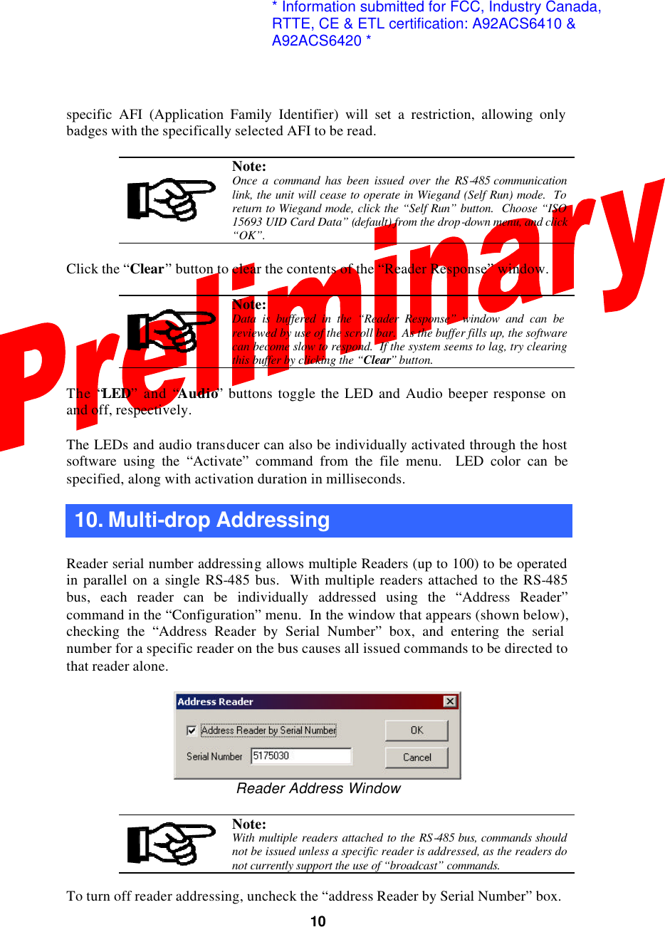  10specific AFI (Application Family Identifier) will set a restriction, allowing only badges with the specifically selected AFI to be read.   Note: Once a command has been issued over the RS-485 communication link, the unit will cease to operate in Wiegand (Self Run) mode.  To return to Wiegand mode, click the “Self Run” button.  Choose “ISO 15693 UID Card Data” (default) from the drop-down menu, and click “OK”.  Click the “Clear” button to clear the contents of the “Reader Response” window.   Note: Data is buffered in the “Reader Response” window and can be reviewed by use of the scroll bar.  As the buffer fills up, the software can become slow to respond.  If the system seems to lag, try clearing this buffer by clicking the “Clear” button.  The “LED” and “Audio” buttons toggle the LED and Audio beeper response on and off, respectively.  The LEDs and audio transducer can also be individually activated through the host software using the “Activate” command from the file menu.  LED color can be specified, along with activation duration in milliseconds.  10. Multi-drop Addressing    Reader serial number addressing allows multiple Readers (up to 100) to be operated in parallel on a single RS-485 bus.  With multiple readers attached to the RS-485 bus, each reader can be individually addressed using the “Address Reader” command in the “Configuration” menu.  In the window that appears (shown below), checking the “Address Reader by Serial Number” box, and entering the serial number for a specific reader on the bus causes all issued commands to be directed to that reader alone.   Reader Address Window   Note: With multiple readers attached to the RS-485 bus, commands should not be issued unless a specific reader is addressed, as the readers do not currently support the use of “broadcast” commands.   To turn off reader addressing, uncheck the “address Reader by Serial Number” box. * Information submitted for FCC, Industry Canada,RTTE, CE &amp; ETL certification: A92ACS6410 &amp; A92ACS6420 *