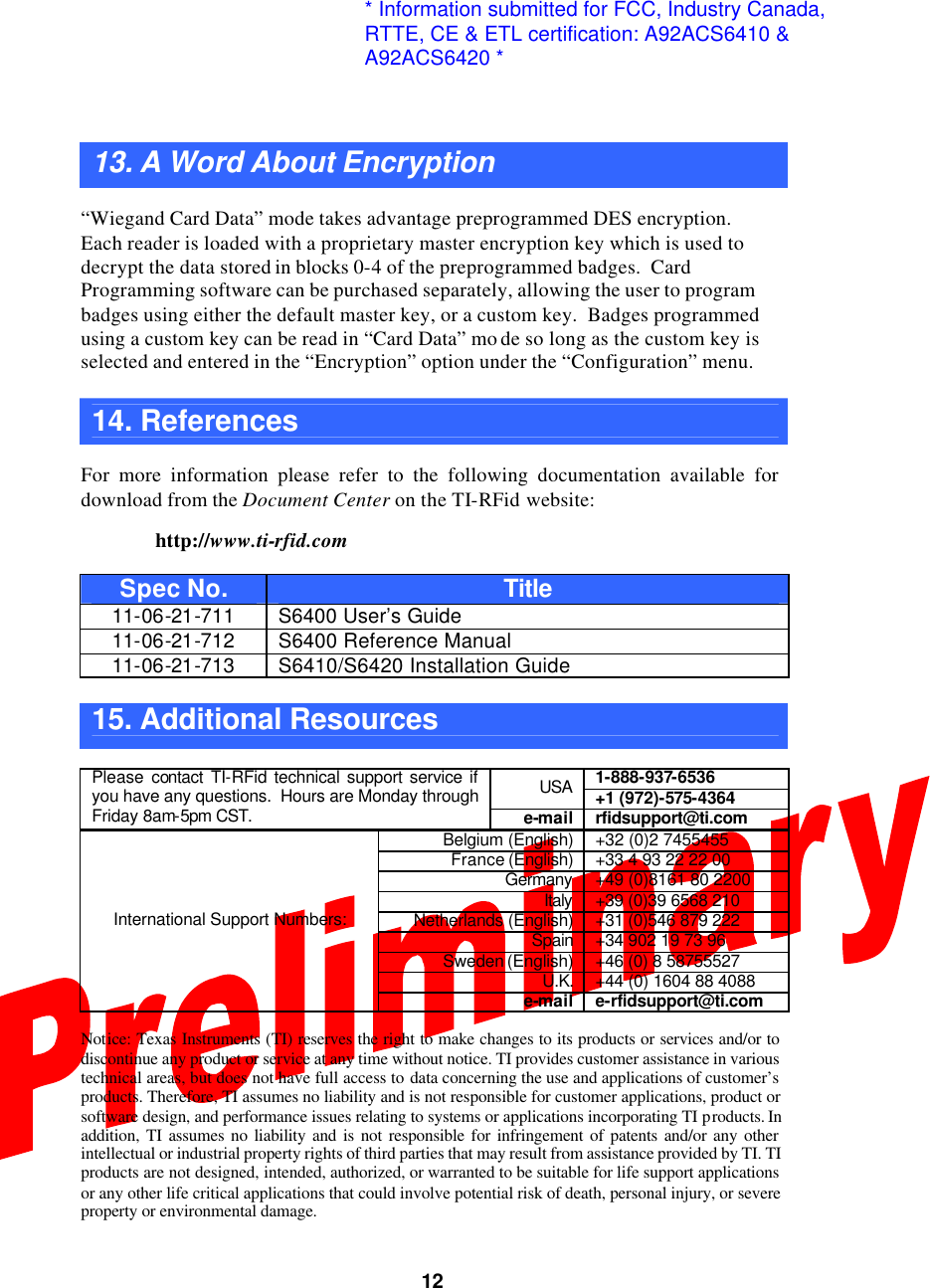  1213. A Word About Encryption    “Wiegand Card Data” mode takes advantage preprogrammed DES encryption.  Each reader is loaded with a proprietary master encryption key which is used to decrypt the data stored in blocks 0-4 of the preprogrammed badges.  Card Programming software can be purchased separately, allowing the user to program badges using either the default master key, or a custom key.  Badges programmed using a custom key can be read in “Card Data” mo de so long as the custom key is selected and entered in the “Encryption” option under the “Configuration” menu.  14. References    For more information please refer to the following documentation available for download from the Document Center on the TI-RFid website:   http://www.ti-rfid.com  Spec No. Title 11-06-21-711 S6400 User’s Guide 11-06-21-712 S6400 Reference Manual 11-06-21-713 S6410/S6420 Installation Guide  15. Additional Resources    1-888-937-6536 USA +1 (972)-575-4364 Please contact TI-RFid technical support service if you have any questions.  Hours are Monday through Friday 8am-5pm CST. e-mail rfidsupport@ti.com  Belgium (English) +32 (0)2 7455455 France (English)  +33 4 93 22 22 00 Germany +49 (0)8161 80 2200 Italy +39 (0)39 6568 210 Netherlands (English) +31 (0)546 879 222 Spain +34 902 19 73 96 Sweden (English) +46 (0) 8 58755527 U.K. +44 (0) 1604 88 4088 International Support Numbers: e-mail e-rfidsupport@ti.com  Notice: Texas Instruments (TI) reserves the right to make changes to its products or services and/or to discontinue any product or service at any time without notice. TI provides customer assistance in various technical areas, but does not have full access to data concerning the use and applications of customer’s products. Therefore, TI assumes no liability and is not responsible for customer applications, product or software design, and performance issues relating to systems or applications incorporating TI products. In addition, TI assumes no liability and is not responsible for infringement of patents and/or any other intellectual or industrial property rights of third parties that may result from assistance provided by TI. TI products are not designed, intended, authorized, or warranted to be suitable for life support applications or any other life critical applications that could involve potential risk of death, personal injury, or severe property or environmental damage. * Information submitted for FCC, Industry Canada,RTTE, CE &amp; ETL certification: A92ACS6410 &amp;A92ACS6420 *