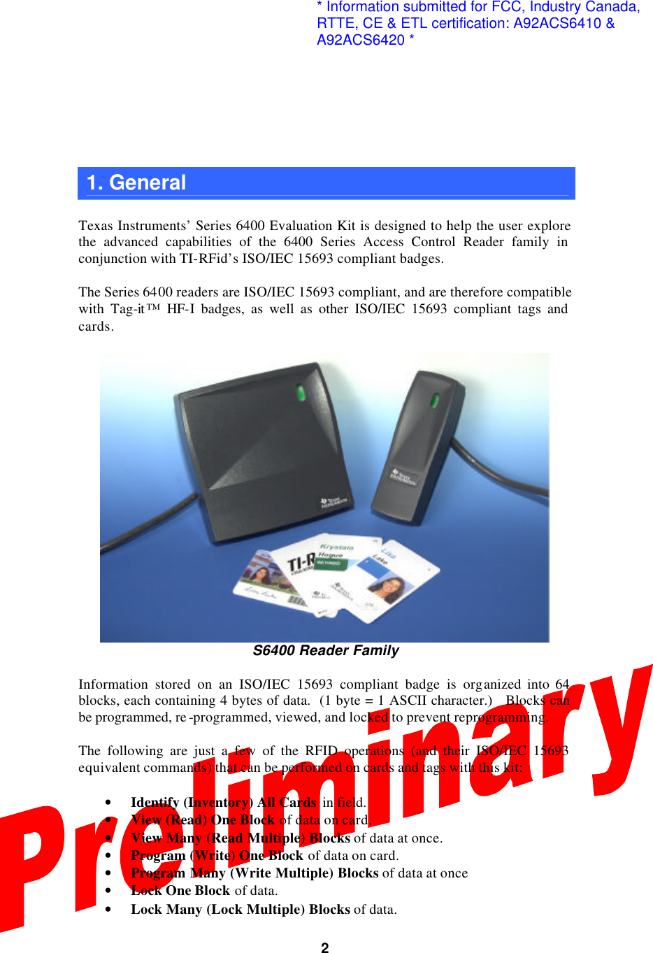  2  1. General    Texas Instruments’ Series 6400 Evaluation Kit is designed to help the user explore the advanced capabilities of the 6400 Series Access Control Reader family in conjunction with TI-RFid’s ISO/IEC 15693 compliant badges.  The Series 6400 readers are ISO/IEC 15693 compliant, and are therefore compatible with Tag-it ™ HF-I badges, as well as other ISO/IEC 15693 compliant tags and cards.   S6400 Reader Family  Information stored on an ISO/IEC 15693 compliant badge is organized into 64 blocks, each containing 4 bytes of data.  (1 byte = 1 ASCII character.)   Blocks can be programmed, re -programmed, viewed, and locked to prevent reprogramming.  The following are just a few of the RFID operations (and their ISO/IEC 15693 equivalent commands) that can be performed on cards and tags with this kit:  • Identify (Inventory) All Cards in field.  • View (Read) One Block of data on card. • View Many (Read Multiple) Blocks of data at once. • Program (Write) One Block of data on card. • Program  Many (Write Multiple) Blocks of data at once • Lock One Block of data. • Lock Many (Lock Multiple) Blocks of data. * Information submitted for FCC, Industry Canada,RTTE, CE &amp; ETL certification: A92ACS6410 &amp;A92ACS6420 *