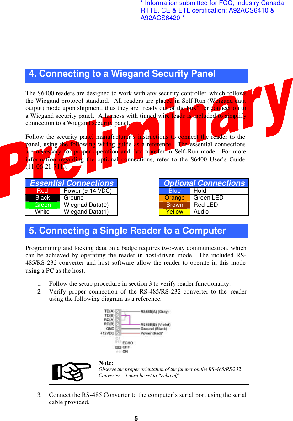  5  4. Connecting to a Wiegand Security Panel  The S6400 readers are designed to work with any security controller  which follows the Wiegand protocol standard.  All readers are placed in Self-Run (Weigand data output) mode upon shipment, thus they are “ready out of the box” for connection to a Wiegand security panel.  A harness with tinned wire leads is included to simplify connection to a Wiegand security panel.    Follow the security panel manufacturer’s instructions to connect the reader to the panel, using the following wiring guide as a reference.  The essential connections are necessary for proper operation and data transfer in Self-Run mode.  For more information regarding the optional connections, refer to the S6400 User’s Guide (11-06-21-711).  Essential Connections  Optional Connections Red Power (9-14 VDC)    Blue Hold Black Ground    Orange Green LED Green Wiegnad Data(0)    Brown Red LED White Wiegand Data(1)    Yellow Audio  5. Connecting a Single Reader to a Computer  Programming and locking data on a badge requires two-way communication, which can be achieved by operating the reader in host-driven mode.  The included RS-485/RS-232 converter and host software allow the reader to operate in this mode using a PC as the host.  1. Follow the setup procedure in section 3 to verify reader functionality. 2. Verify proper connection of the RS-485/RS-232 converter to the  reader using the following diagram as a reference.     Note: Observe the proper orientation of the jumper on the RS-485/RS-232 Converter - it must be set to “echo off”.  3. Connect the RS-485 Converter to the computer’s serial port using the serial cable provided. * Information submitted for FCC, Industry Canada,RTTE, CE &amp; ETL certification: A92ACS6410 &amp;A92ACS6420 *