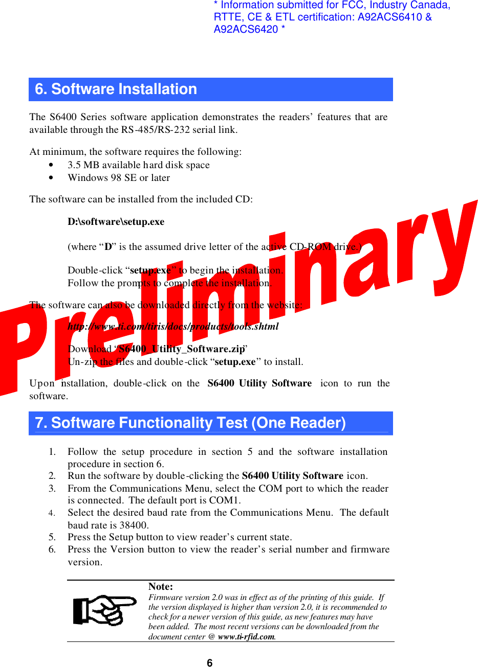 6 6. Software Installation  The S6400 Series software application demonstrates the readers’ features that are available through the RS-485/RS-232 serial link.  At minimum, the software requires the following: • 3.5 MB available hard disk space • Windows 98 SE or later  The software can be installed from the included CD:   D:\software\setup.exe   (where “D” is the assumed drive letter of the active CD-ROM drive.)   Double-click “setup.exe” to begin the installation.  Follow the prompts to complete the installation.  The software can also be downloaded directly from the website:   http://www.ti.com/tiris/docs/products/tools.shtml   Download “S6400_Utility_Software.zip”  Un-zip the files and double-click “setup.exe” to install.  Upon installation, double-click on the  S6400 Utility Software  icon to run the software.   7. Software Functionality Test (One Reader)  1. Follow the setup procedure in section 5 and the software installation procedure in section 6. 2. Run the software by double-clicking the S6400 Utility Software icon. 3. From the Communications Menu, select the COM port to which the reader is connected.  The default port is COM1. 4. Select the desired baud rate from the Communications Menu.  The default baud rate is 38400. 5. Press the Setup button to view reader’s current state. 6. Press the Version button to view the reader’s serial number and firmware version.   Note: Firmware version 2.0 was in effect as of the printing of this guide.  If the version displayed is higher than version 2.0, it is recommended to check for a newer version of this guide, as new features may have been added.  The most recent versions can be downloaded from the document center @ www.ti-rfid.com. * Information submitted for FCC, Industry Canada,RTTE, CE &amp; ETL certification: A92ACS6410 &amp;A92ACS6420 *