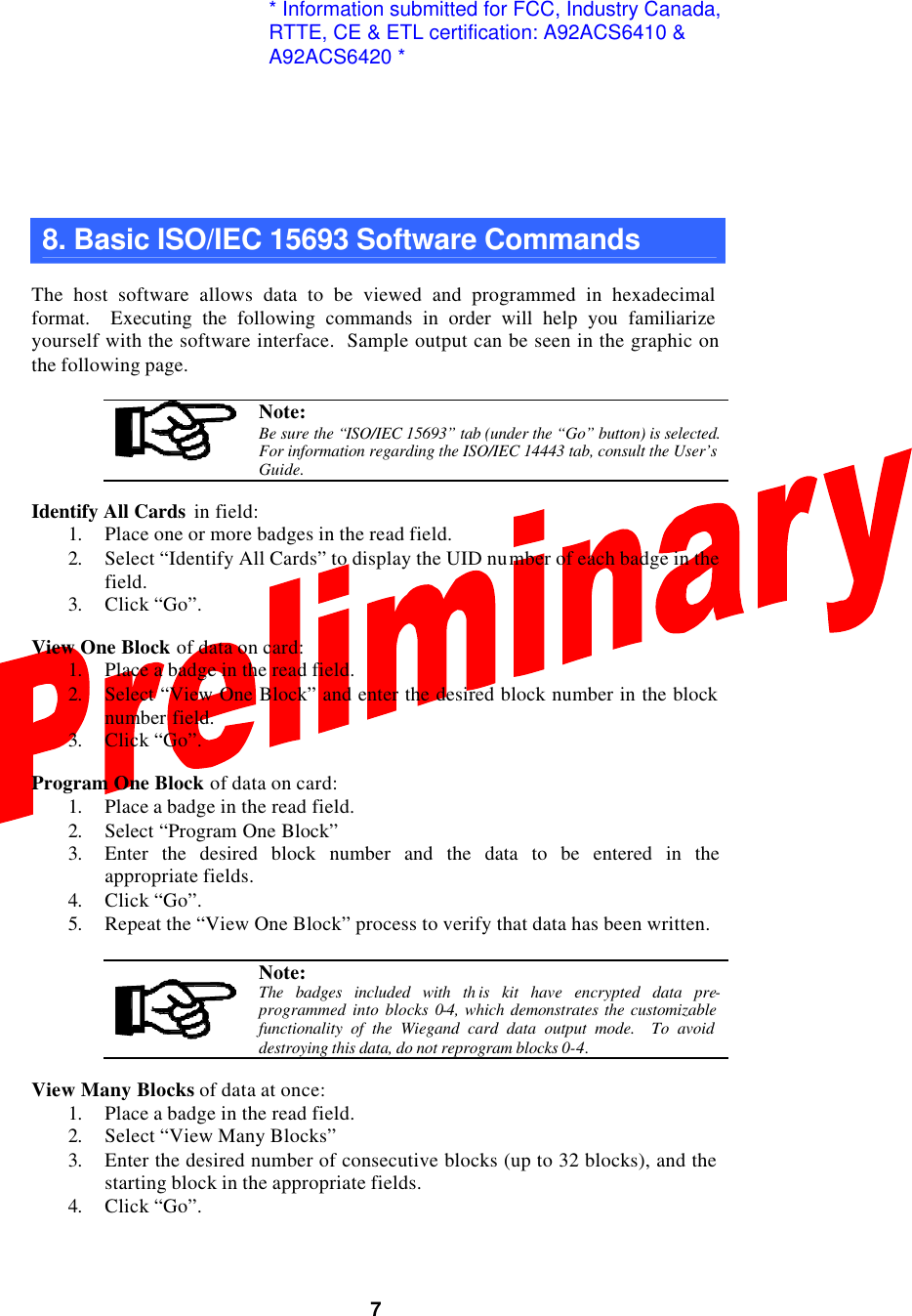  7  8. Basic ISO/IEC 15693 Software Commands  The host software allows data to be viewed and programmed in hexadecimal format.  Executing the following commands in order will help you familiarize yourself with the software interface.  Sample output can be seen in the graphic on the following page.   Note: Be sure the “ISO/IEC 15693” tab (under the “Go” button) is selected.  For information regarding the ISO/IEC 14443 tab, consult the User’s Guide.  Identify All Cards in field: 1. Place one or more badges in the read field. 2. Select “Identify All Cards” to display the UID number of each badge in the field. 3. Click “Go”.  View One Block of data on card: 1. Place a badge in the read field. 2. Select “View One Block” and enter the desired block number in the block number field. 3. Click “Go”.  Program One Block of data on card: 1. Place a badge in the read field. 2. Select “Program One Block” 3. Enter the desired block number and the data to be entered in the appropriate fields. 4. Click “Go”. 5. Repeat the “View One Block” process to verify that data has been written.   Note: The badges included with th is kit have encrypted data pre-programmed into blocks 0-4, which demonstrates the customizable functionality of the Wiegand card data output mode.  To avoid destroying this data, do not reprogram blocks 0-4.  View Many Blocks of data at once: 1. Place a badge in the read field. 2. Select “View Many Blocks” 3. Enter the desired number of consecutive blocks (up to 32 blocks), and the starting block in the appropriate fields. 4. Click “Go”.  * Information submitted for FCC, Industry Canada,RTTE, CE &amp; ETL certification: A92ACS6410 &amp; A92ACS6420 *