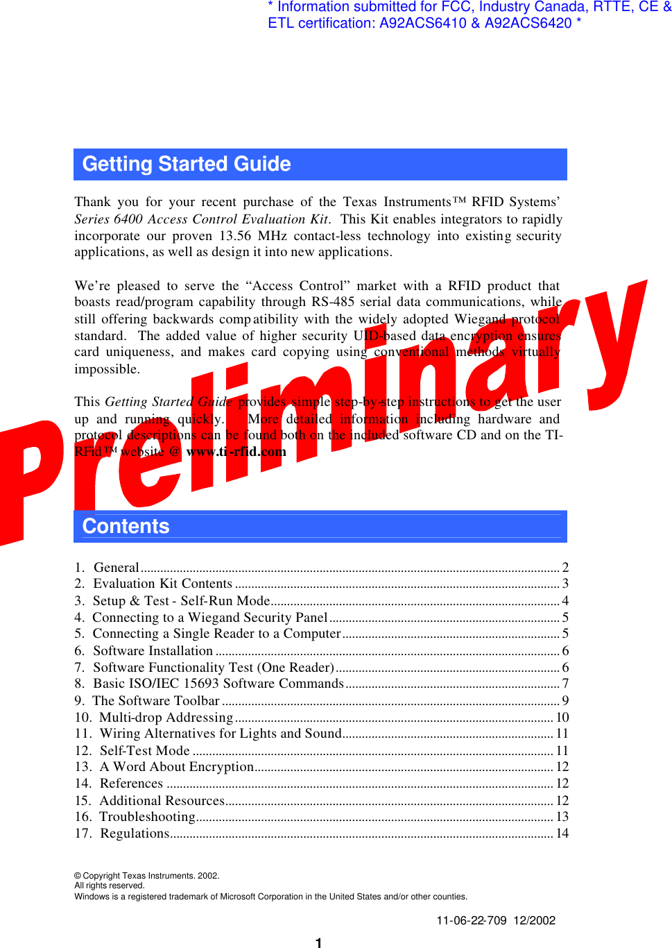  1 Getting Started Guide    Thank you for your recent purchase of the Texas Instruments™ RFID Systems’ Series 6400 Access Control Evaluation Kit.  This Kit enables integrators to rapidly incorporate our proven 13.56 MHz contact-less technology into existing security applications, as well as design it into new applications.  We’re pleased to serve the “Access Control” market with a RFID product that boasts read/program capability through RS-485 serial data communications, while still offering backwards comp atibility with the widely adopted Wiegand protocol standard.  The added value of higher security UID-based data encryption ensures card uniqueness, and makes card copying using conventional methods virtually impossible.  This Getting Started Guide provides  simple step-by-step instructions to get the user up and running quickly.   More detailed information including hardware and protocol descriptions can be found both on the included software CD and on the TI-RFid ™ website @ www.ti-rfid.com    Contents    1.  General................................................................................................................................. 2 2.  Evaluation Kit Contents .................................................................................................... 3 3.  Setup &amp; Test - Self-Run Mode......................................................................................... 4 4.  Connecting to a Wiegand Security Panel....................................................................... 5 5.  Connecting a Single Reader to a Computer................................................................... 5 6.  Software Installation .......................................................................................................... 6 7.  Software Functionality Test (One Reader)..................................................................... 6 8.  Basic ISO/IEC 15693 Software Commands.................................................................. 7 9.  The Software Toolbar ........................................................................................................ 9 10.  Multi-drop Addressing.................................................................................................. 10 11.  Wiring Alternatives for Lights and Sound................................................................. 11 12.  Self-Test Mode ............................................................................................................... 11 13.  A Word About Encryption............................................................................................ 12 14.  References ....................................................................................................................... 12 15.  Additional Resources..................................................................................................... 12 16.  Troubleshooting.............................................................................................................. 13 17.  Regulations...................................................................................................................... 14    © Copyright Texas Instruments. 2002. All rights reserved. Windows is a registered trademark of Microsoft Corporation in the United States and/or other counties.   11-06-22-709  12/2002 * Information submitted for FCC, Industry Canada, RTTE, CE &amp;ETL certification: A92ACS6410 &amp; A92ACS6420 *