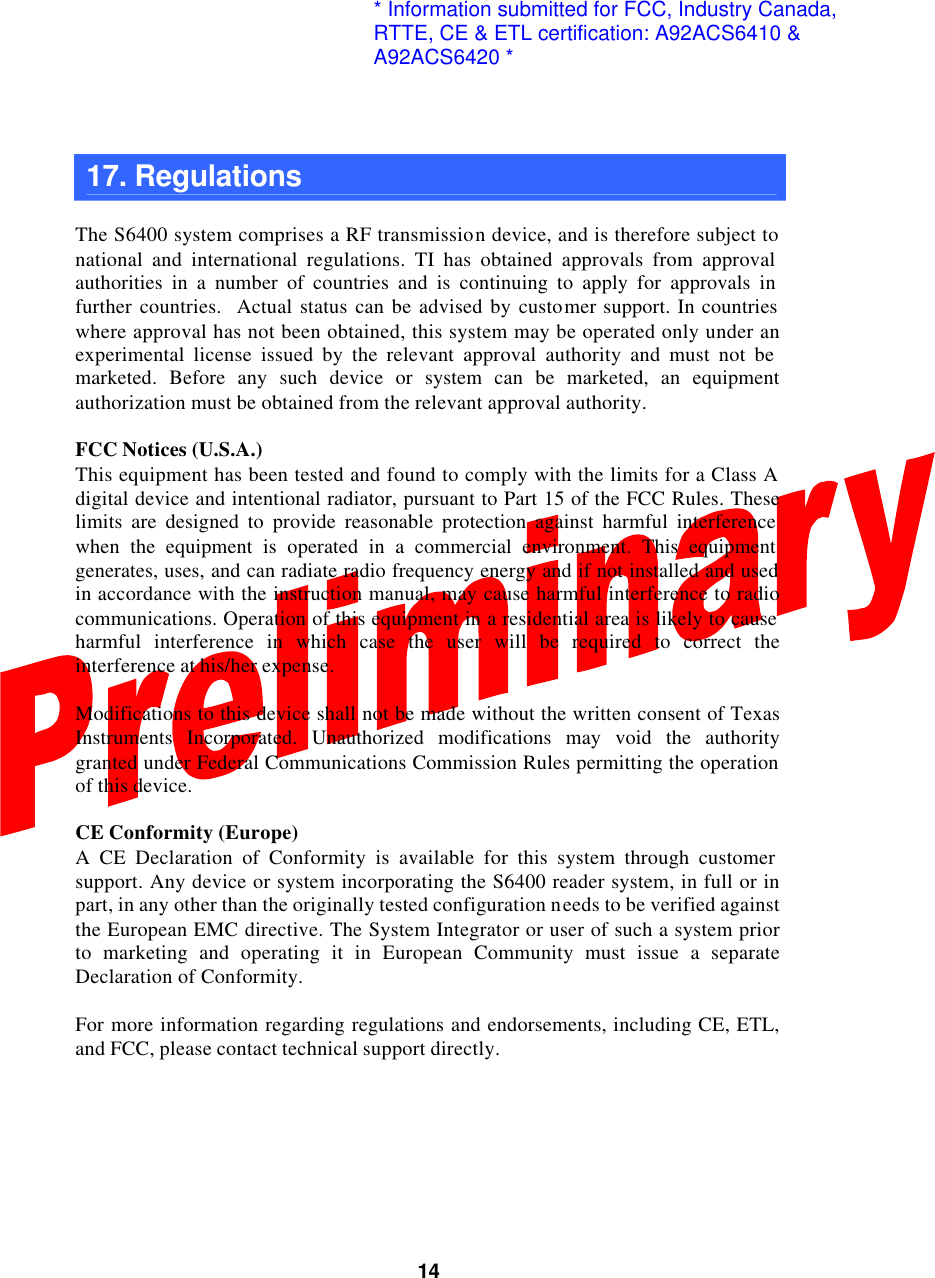  14 17. Regulations    The S6400 system comprises a RF transmission device, and is therefore subject to national and international regulations. TI has obtained approvals from approval authorities in a number of countries and is continuing to apply for approvals in further countries.  Actual status can be advised by customer support. In countries where approval has not been obtained, this system may be operated only under an experimental license issued by the relevant approval authority and must not be marketed. Before any such device or system can be marketed, an equipment authorization must be obtained from the relevant approval authority.  FCC Notices (U.S.A.) This equipment has been tested and found to comply with the limits for a Class A digital device and intentional radiator, pursuant to Part 15 of the FCC Rules. These limits are designed to provide reasonable protection against harmful interference when the equipment is operated in a commercial environment. This equipment generates, uses, and can radiate radio frequency energy and if not installed and used in accordance with the instruction manual, may cause harmful interference to radio communications. Operation of this equipment in a residential area is likely to cause harmful interference in which case the user will be required to correct the interference at his/her expense.  Modifications to this device shall not be made without the written consent of Texas Instruments Incorporated. Unauthorized modifications may void the authority granted under Federal Communications Commission Rules permitting the operation of this device.  CE Conformity (Europe) A CE Declaration of Conformity is available for this system through customer support. Any device or system incorporating the S6400 reader system, in full or in part, in any other than the originally tested configuration needs to be verified against the European EMC directive. The System Integrator or user of such a system prior to marketing and operating it in European Community must issue a separate Declaration of Conformity.  For more information regarding regulations and endorsements, including CE, ETL, and FCC, please contact technical support directly.            * Information submitted for FCC, Industry Canada,RTTE, CE &amp; ETL certification: A92ACS6410 &amp;A92ACS6420 *