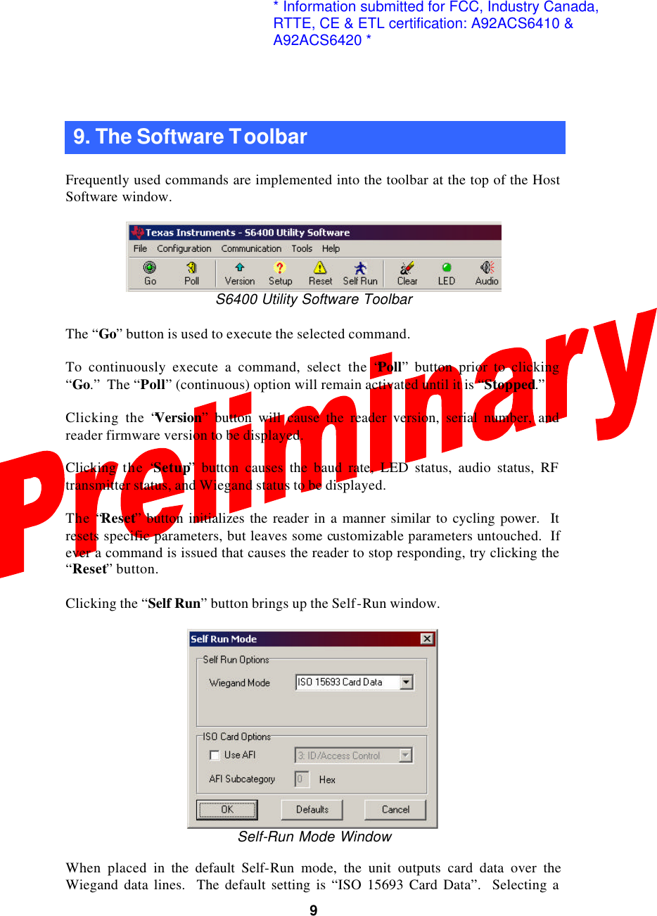  9  9. The Software Toolbar  Frequently used commands are implemented into the toolbar at the top of the Host Software window.   S6400 Utility Software Toolbar  The “Go” button is used to execute the selected command.  To continuously execute a command, select the “Poll” button prior to clicking “Go.”  The “Poll” (continuous) option will remain activated until it is “Stopped.”  Clicking the “Version” button will cause the reader version, serial number, and reader firmware version to be displayed.  Clicking  the “Setup” button causes the baud rate, LED status, audio status, RF transmitter status, and Wiegand status to be displayed.  The “Reset” button initializes the reader in a manner similar to cycling power.  It resets specific parameters, but leaves some customizable parameters untouched.  If ever a command is issued that causes the reader to stop responding, try clicking the “Reset” button.  Clicking the “Self Run” button brings up the Self-Run window.   Self-Run Mode Window  When placed in the default Self-Run mode, the unit outputs card data over the Wiegand data lines.  The default setting is “ISO 15693 Card Data”.  Selecting a * Information submitted for FCC, Industry Canada,RTTE, CE &amp; ETL certification: A92ACS6410 &amp;A92ACS6420 *