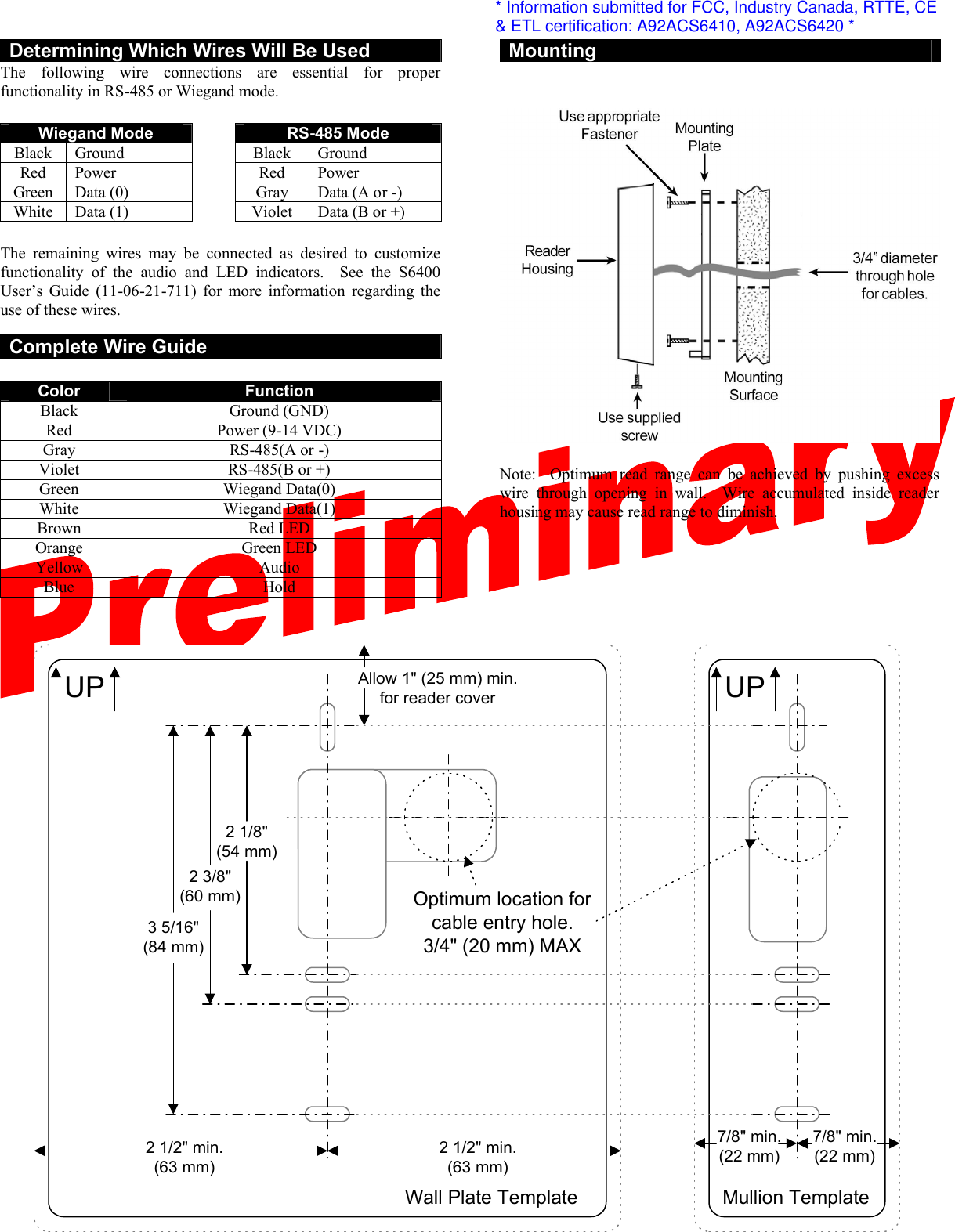  Determining Which Wires Will Be Used The following wire connections are essential for proper functionality in RS-485 or Wiegand mode.    Wiegand Mode    RS-485 Mode Black  Ground    Black  Ground Red Power    Red Power Green  Data (0)    Gray Data (A or -) White  Data (1)    Violet  Data (B or +)  The remaining wires may be connected as desired to customize functionality of the audio and LED indicators.  See the S6400 User’s Guide (11-06-21-711) for more information regarding the use of these wires.  Complete Wire Guide  Color  Function Black  Ground (GND) Red  Power (9-14 VDC) Gray RS-485(A or -) Violet  RS-485(B or +) Green  Wiegand Data(0) White  Wiegand Data(1) Brown  Red LED Orange Green LED Yellow  Audio Blue  Hold    Mounting     Note:  Optimum read range can be achieved by pushing excess wire through opening in wall.  Wire accumulated inside reader housing may cause read range to diminish.   UP UP3 5/16&quot;(84 mm)Optimum location forcable entry hole.3/4&quot; (20 mm) MAX2 1/8&quot;(54 mm)2 3/8&quot;(60 mm)Allow 1&quot; (25 mm) min.for reader coverWall Plate Template Mullion Template2 1/2&quot; min.(63 mm)2 1/2&quot; min.(63 mm)7/8&quot; min.(22 mm)7/8&quot; min.(22 mm)* Information submitted for FCC, Industry Canada, RTTE, CE&amp; ETL certification: A92ACS6410, A92ACS6420 *