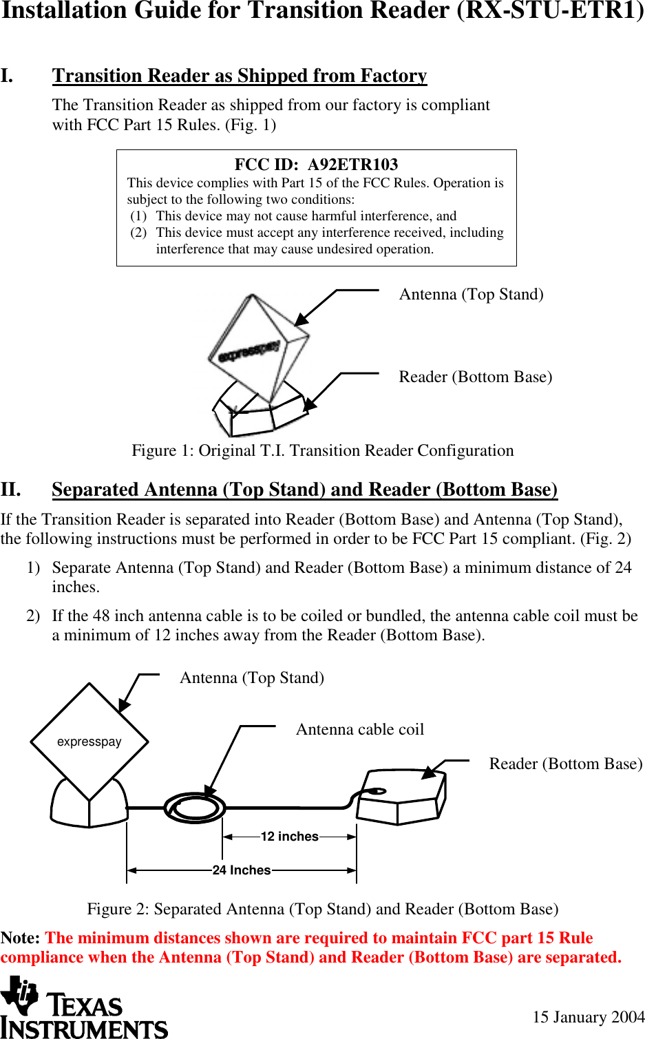 Installation Guide for Transition Reader (RX-STU-ETR1) 15 January 2004 I.  Transition Reader as Shipped from Factory The Transition Reader as shipped from our factory is compliant with FCC Part 15 Rules. (Fig. 1)        Figure 1: Original T.I. Transition Reader Configuration II.  Separated Antenna (Top Stand) and Reader (Bottom Base) If the Transition Reader is separated into Reader (Bottom Base) and Antenna (Top Stand), the following instructions must be performed in order to be FCC Part 15 compliant. (Fig. 2) 1)  Separate Antenna (Top Stand) and Reader (Bottom Base) a minimum distance of 24 inches. 2)  If the 48 inch antenna cable is to be coiled or bundled, the antenna cable coil must be a minimum of 12 inches away from the Reader (Bottom Base).  Figure 2: Separated Antenna (Top Stand) and Reader (Bottom Base) Note: The minimum distances shown are required to maintain FCC part 15 Rule compliance when the Antenna (Top Stand) and Reader (Bottom Base) are separated. expresspay12 inches24 Inches Antenna (Top Stand) Reader (Bottom Base) Antenna cable coilAntenna (Top Stand) Reader (Bottom Base) FCC ID:  A92ETR103 This device complies with Part 15 of the FCC Rules. Operation is subject to the following two conditions: (1)  This device may not cause harmful interference, and (2)  This device must accept any interference received, including interference that may cause undesired operation. 
