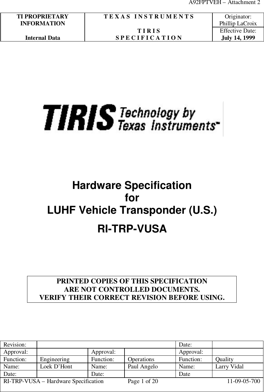 A92FPTVEH – Attachment 2TI PROPRIETARY T E X A S   I N S T R U M E N T S Originator:INFORMATION Phillip LaCroixT I R I S Effective Date:Internal Data S P E C I F I C A T I O N July 14, 1999Revision: Date:Approval: Approval: Approval:Function: Engineering Function: Operations Function: QualityName: Loek D’Hont Name: Paul Angelo Name: Larry VidalDate: Date: DateRI-TRP-VUSA – Hardware Specification Page 1 of 20 11-09-05-700Hardware SpecificationforLUHF Vehicle Transponder (U.S.)RI-TRP-VUSAPRINTED COPIES OF THIS SPECIFICATIONARE NOT CONTROLLED DOCUMENTS.VERIFY THEIR CORRECT REVISION BEFORE USING.