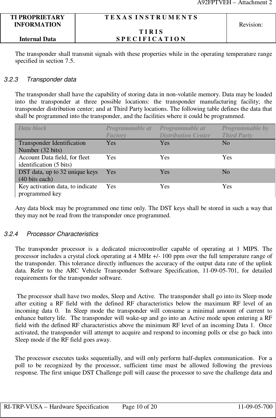 A92FPTVEH – Attachment 2TI PROPRIETARY T E X A S  I N S T R U M E N T SINFORMATION Revision:T I R I SInternal Data S P E C I F I C A T I O NRI-TRP-VUSA – Hardware Specification Page 10 of 20 11-09-05-700The transponder shall transmit signals with these properties while in the operating temperature rangespecified in section 7.5.3.2.3 Transponder dataThe transponder shall have the capability of storing data in non-volatile memory. Data may be loadedinto the transponder at three possible locations: the transponder manufacturing facility; thetransponder distribution center; and at Third Party locations. The following table defines the data thatshall be programmed into the transponder, and the facilities where it could be programmed.Data block Programmable atFactory Programmable atDistribution Center Programmable byThird PartyTransponder IdentificationNumber (32 bits) Yes Yes NoAccount Data field, for fleetidentification (5 bits) Yes Yes YesDST data, up to 32 unique keys(40 bits each) Yes Yes NoKey activation data, to indicateprogrammed key Yes Yes YesAny data block may be programmed one time only. The DST keys shall be stored in such a way thatthey may not be read from the transponder once programmed.3.2.4 Processor CharacteristicsThe transponder processor is a dedicated microcontroller capable of operating at 1 MIPS. Theprocessor includes a crystal clock operating at 4 MHz +/- 100 ppm over the full temperature range ofthe transponder. This tolerance directly influences the accuracy of the output data rate of the uplinkdata. Refer to the ARC Vehicle Transponder Software Specification, 11-09-05-701, for detailedrequirements for the transponder software. The processor shall have two modes, Sleep and Active.  The transponder shall go into its Sleep modeafter exiting a RF field with the defined RF characteristics below the maximum RF level of anincoming data 0.  In Sleep mode the transponder will consume a minimal amount of current toenhance battery life.  The transponder will wake-up and go into an Active mode upon entering a RFfield with the defined RF characteristics above the minimum RF level of an incoming Data 1.  Onceactivated, the transponder will attempt to acquire and respond to incoming polls or else go back intoSleep mode if the RF field goes away.The processor executes tasks sequentially, and will only perform half-duplex communication.  For apoll to be recognized by the processor, sufficient time must be allowed following the previousresponse. The first unique DST Challenge poll will cause the processor to save the challenge data and