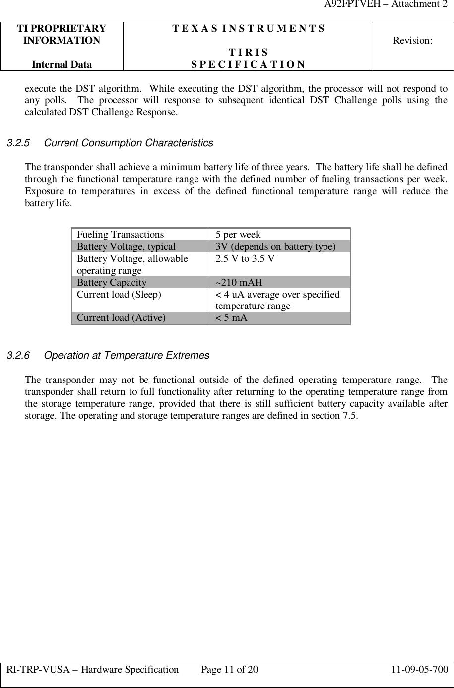 A92FPTVEH – Attachment 2TI PROPRIETARY T E X A S  I N S T R U M E N T SINFORMATION Revision:T I R I SInternal Data S P E C I F I C A T I O NRI-TRP-VUSA – Hardware Specification Page 11 of 20 11-09-05-700execute the DST algorithm.  While executing the DST algorithm, the processor will not respond toany polls.  The processor will response to subsequent identical DST Challenge polls using thecalculated DST Challenge Response.3.2.5 Current Consumption CharacteristicsThe transponder shall achieve a minimum battery life of three years.  The battery life shall be definedthrough the functional temperature range with the defined number of fueling transactions per week.Exposure to temperatures in excess of the defined functional temperature range will reduce thebattery life.Fueling Transactions 5 per weekBattery Voltage, typical 3V (depends on battery type)Battery Voltage, allowableoperating range 2.5 V to 3.5 VBattery Capacity ~210 mAHCurrent load (Sleep) &lt; 4 uA average over specifiedtemperature rangeCurrent load (Active) &lt; 5 mA3.2.6 Operation at Temperature ExtremesThe transponder may not be functional outside of the defined operating temperature range.  Thetransponder shall return to full functionality after returning to the operating temperature range fromthe storage temperature range, provided that there is still sufficient battery capacity available afterstorage. The operating and storage temperature ranges are defined in section 7.5.
