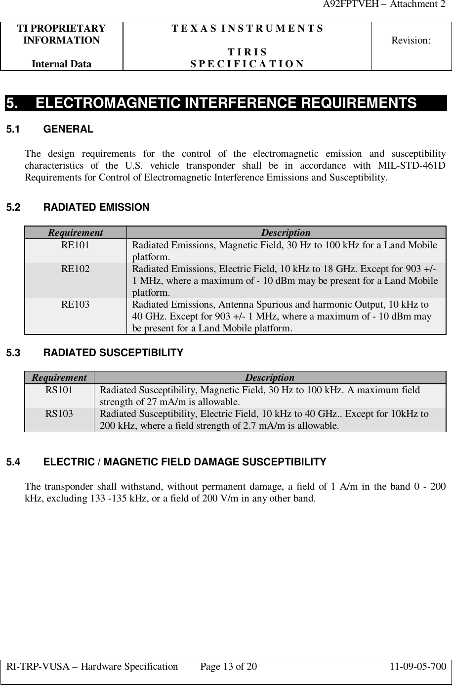 A92FPTVEH – Attachment 2TI PROPRIETARY T E X A S  I N S T R U M E N T SINFORMATION Revision:T I R I SInternal Data S P E C I F I C A T I O NRI-TRP-VUSA – Hardware Specification Page 13 of 20 11-09-05-7005. ELECTROMAGNETIC INTERFERENCE REQUIREMENTS5.1 GENERALThe design requirements for the control of the electromagnetic emission and susceptibilitycharacteristics of the U.S. vehicle transponder shall be in accordance with MIL-STD-461DRequirements for Control of Electromagnetic Interference Emissions and Susceptibility.5.2 RADIATED EMISSIONRequirement DescriptionRE101 Radiated Emissions, Magnetic Field, 30 Hz to 100 kHz for a Land Mobileplatform.RE102 Radiated Emissions, Electric Field, 10 kHz to 18 GHz. Except for 903 +/-1 MHz, where a maximum of - 10 dBm may be present for a Land Mobileplatform.RE103 Radiated Emissions, Antenna Spurious and harmonic Output, 10 kHz to40 GHz. Except for 903 +/- 1 MHz, where a maximum of - 10 dBm maybe present for a Land Mobile platform.5.3 RADIATED SUSCEPTIBILITYRequirement DescriptionRS101 Radiated Susceptibility, Magnetic Field, 30 Hz to 100 kHz. A maximum fieldstrength of 27 mA/m is allowable.RS103 Radiated Susceptibility, Electric Field, 10 kHz to 40 GHz.. Except for 10kHz to200 kHz, where a field strength of 2.7 mA/m is allowable.5.4 ELECTRIC / MAGNETIC FIELD DAMAGE SUSCEPTIBILITYThe transponder shall withstand, without permanent damage, a field of 1 A/m in the band 0 - 200kHz, excluding 133 -135 kHz, or a field of 200 V/m in any other band.