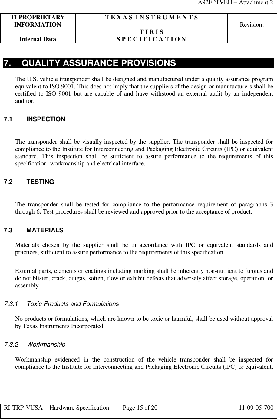 A92FPTVEH – Attachment 2TI PROPRIETARY T E X A S  I N S T R U M E N T SINFORMATION Revision:T I R I SInternal Data S P E C I F I C A T I O NRI-TRP-VUSA – Hardware Specification Page 15 of 20 11-09-05-7007. QUALITY ASSURANCE PROVISIONSThe U.S. vehicle transponder shall be designed and manufactured under a quality assurance programequivalent to ISO 9001. This does not imply that the suppliers of the design or manufacturers shall becertified to ISO 9001 but are capable of and have withstood an external audit by an independentauditor.7.1 INSPECTIONThe transponder shall be visually inspected by the supplier. The transponder shall be inspected forcompliance to the Institute for Interconnecting and Packaging Electronic Circuits (IPC) or equivalentstandard. This inspection shall be sufficient to assure performance to the requirements of thisspecification, workmanship and electrical interface.7.2 TESTINGThe transponder shall be tested for compliance to the performance requirement of paragraphs 3through 6. Test procedures shall be reviewed and approved prior to the acceptance of product.7.3 MATERIALSMaterials chosen by the supplier shall be in accordance with IPC or equivalent standards andpractices, sufficient to assure performance to the requirements of this specification.External parts, elements or coatings including marking shall be inherently non-nutrient to fungus anddo not blister, crack, outgas, soften, flow or exhibit defects that adversely affect storage, operation, orassembly.7.3.1 Toxic Products and FormulationsNo products or formulations, which are known to be toxic or harmful, shall be used without approvalby Texas Instruments Incorporated.7.3.2 WorkmanshipWorkmanship evidenced in the construction of the vehicle transponder shall be inspected forcompliance to the Institute for Interconnecting and Packaging Electronic Circuits (IPC) or equivalent,
