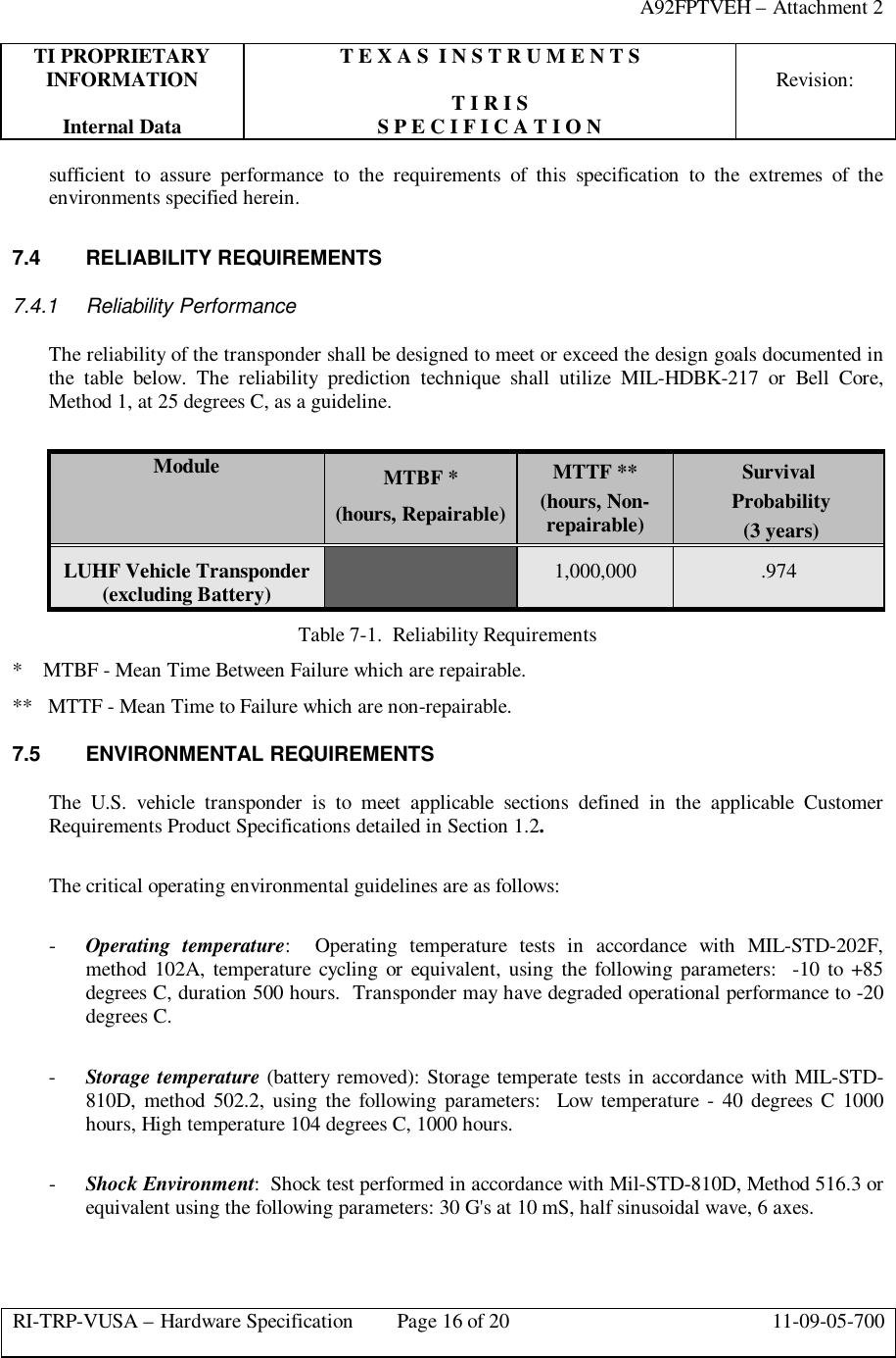 A92FPTVEH – Attachment 2TI PROPRIETARY T E X A S  I N S T R U M E N T SINFORMATION Revision:T I R I SInternal Data S P E C I F I C A T I O NRI-TRP-VUSA – Hardware Specification Page 16 of 20 11-09-05-700sufficient to assure performance to the requirements of this specification to the extremes of theenvironments specified herein.7.4 RELIABILITY REQUIREMENTS7.4.1 Reliability PerformanceThe reliability of the transponder shall be designed to meet or exceed the design goals documented inthe table below. The reliability prediction technique shall utilize MIL-HDBK-217 or Bell Core,Method 1, at 25 degrees C, as a guideline.Module MTBF *(hours, Repairable)MTTF **(hours, Non-repairable)Survival Probability (3 years)LUHF Vehicle Transponder(excluding Battery) 1,000,000 .974Table 7-1.  Reliability Requirements*    MTBF - Mean Time Between Failure which are repairable.**   MTTF - Mean Time to Failure which are non-repairable.7.5 ENVIRONMENTAL REQUIREMENTSThe U.S. vehicle transponder is to meet applicable sections defined in the applicable CustomerRequirements Product Specifications detailed in Section 1.2.The critical operating environmental guidelines are as follows:- Operating temperature:  Operating temperature tests in accordance with MIL-STD-202F,method 102A, temperature cycling or equivalent, using the following parameters:  -10 to +85degrees C, duration 500 hours.  Transponder may have degraded operational performance to -20degrees C.- Storage temperature (battery removed): Storage temperate tests in accordance with MIL-STD-810D, method 502.2, using the following parameters:  Low temperature - 40 degrees C 1000hours, High temperature 104 degrees C, 1000 hours.- Shock Environment:  Shock test performed in accordance with Mil-STD-810D, Method 516.3 orequivalent using the following parameters: 30 G&apos;s at 10 mS, half sinusoidal wave, 6 axes.