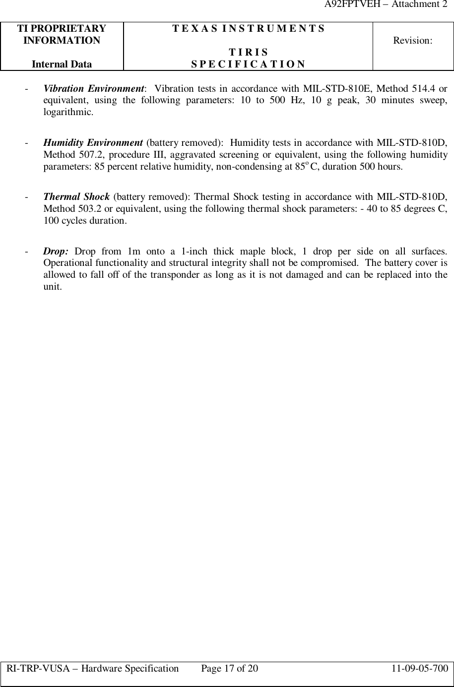 A92FPTVEH – Attachment 2TI PROPRIETARY T E X A S  I N S T R U M E N T SINFORMATION Revision:T I R I SInternal Data S P E C I F I C A T I O NRI-TRP-VUSA – Hardware Specification Page 17 of 20 11-09-05-700- Vibration Environment:  Vibration tests in accordance with MIL-STD-810E, Method 514.4 orequivalent, using the following parameters: 10 to 500 Hz, 10 g peak, 30 minutes sweep,logarithmic.- Humidity Environment (battery removed):  Humidity tests in accordance with MIL-STD-810D,Method 507.2, procedure III, aggravated screening or equivalent, using the following humidityparameters: 85 percent relative humidity, non-condensing at 85o C, duration 500 hours.- Thermal Shock (battery removed): Thermal Shock testing in accordance with MIL-STD-810D,Method 503.2 or equivalent, using the following thermal shock parameters: - 40 to 85 degrees C,100 cycles duration.- Drop: Drop from 1m onto a 1-inch thick maple block, 1 drop per side on all surfaces.Operational functionality and structural integrity shall not be compromised.  The battery cover isallowed to fall off of the transponder as long as it is not damaged and can be replaced into theunit.