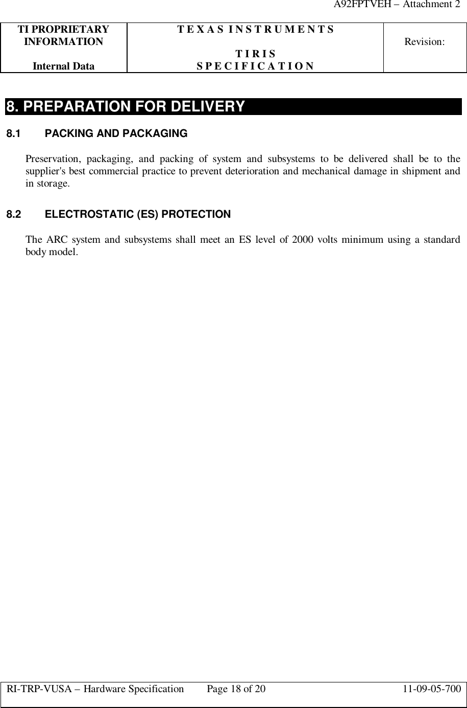 A92FPTVEH – Attachment 2TI PROPRIETARY T E X A S  I N S T R U M E N T SINFORMATION Revision:T I R I SInternal Data S P E C I F I C A T I O NRI-TRP-VUSA – Hardware Specification Page 18 of 20 11-09-05-7008. PREPARATION FOR DELIVERY8.1  PACKING AND PACKAGINGPreservation, packaging, and packing of system and subsystems to be delivered shall be to thesupplier&apos;s best commercial practice to prevent deterioration and mechanical damage in shipment andin storage.8.2  ELECTROSTATIC (ES) PROTECTIONThe ARC system and subsystems shall meet an ES level of 2000 volts minimum using a standardbody model.