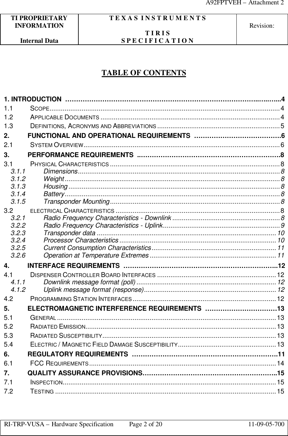 A92FPTVEH – Attachment 2TI PROPRIETARY T E X A S  I N S T R U M E N T SINFORMATION Revision:T I R I SInternal Data S P E C I F I C A T I O NRI-TRP-VUSA – Hardware Specification Page 2 of 20 11-09-05-700TABLE OF CONTENTS1. INTRODUCTION  ……………………………………………………………………………..…..…...41.1 SCOPE..........................................................................................................................41.2 APPLICABLE DOCUMENTS ...............................................................................................41.3 DEFINITIONS, ACRONYMS AND ABBREVIATIONS .................................................................52. FUNCTIONAL AND OPERATIONAL REQUIREMENTS  ………………………………….62.1 SYSTEM OVERVIEW........................................................................................................63. PERFORMANCE REQUIREMENTS  ..……………………………………………………….83.1 PHYSICAL CHARACTERISTICS ..........................................................................................83.1.1 Dimensions...........................................................................................................83.1.2 Weight..................................................................................................................83.1.3 Housing ................................................................................................................83.1.4 Battery..................................................................................................................83.1.5 Transponder Mounting..........................................................................................83.2 ELECTRICAL CHARACTERISTICS .......................................................................................83.2.1 Radio Frequency Characteristics - Downlink .........................................................83.2.2 Radio Frequency Characteristics - Uplink..............................................................93.2.3 Transponder data ...............................................................................................103.2.4 Processor Characteristics ...................................................................................103.2.5 Current Consumption Characteristics..................................................................113.2.6 Operation at Temperature Extremes ...................................................................114. INTERFACE REQUIREMENTS  ……………………………………………………………..124.1 DISPENSER CONTROLLER BOARD INTERFACES ...............................................................124.1.1 Downlink message format (poll) ..........................................................................124.1.2 Uplink message format (response)......................................................................124.2 PROGRAMMING STATION INTERFACES............................................................................125. ELECTROMAGNETIC INTERFERENCE REQUIREMENTS  ……………………………135.1 GENERAL ....................................................................................................................135.2 RADIATED EMISSION.....................................................................................................135.3 RADIATED SUSCEPTIBILITY............................................................................................135.4 ELECTRIC / MAGNETIC FIELD DAMAGE SUSCEPTIBILITY....................................................136. REGULATORY REQUIREMENTS  ………………………………………………………….116.1 FCC REQUIREMENTS...................................................................................................147. QUALITY ASSURANCE PROVISIONS……………………………………………………..157.1 INSPECTION.................................................................................................................157.2 TESTING .....................................................................................................................15