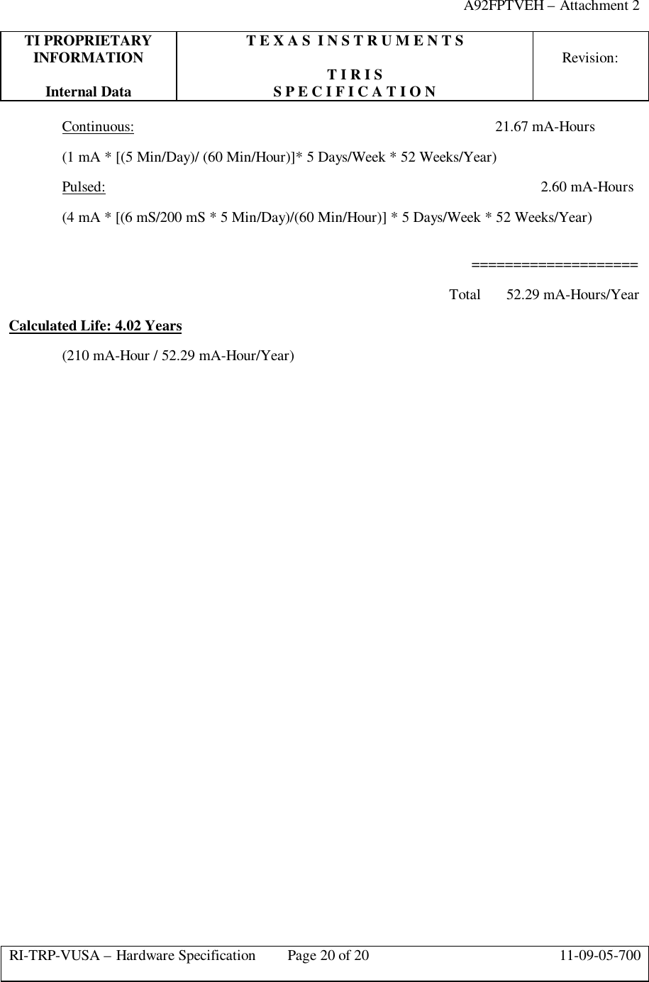 A92FPTVEH – Attachment 2TI PROPRIETARY T E X A S  I N S T R U M E N T SINFORMATION Revision:T I R I SInternal Data S P E C I F I C A T I O NRI-TRP-VUSA – Hardware Specification Page 20 of 20 11-09-05-700Continuous:   21.67 mA-Hours(1 mA * [(5 Min/Day)/ (60 Min/Hour)]* 5 Days/Week * 52 Weeks/Year)Pulsed: 2.60 mA-Hours(4 mA * [(6 mS/200 mS * 5 Min/Day)/(60 Min/Hour)] * 5 Days/Week * 52 Weeks/Year)          ====================    Total      52.29 mA-Hours/YearCalculated Life: 4.02 Years(210 mA-Hour / 52.29 mA-Hour/Year)