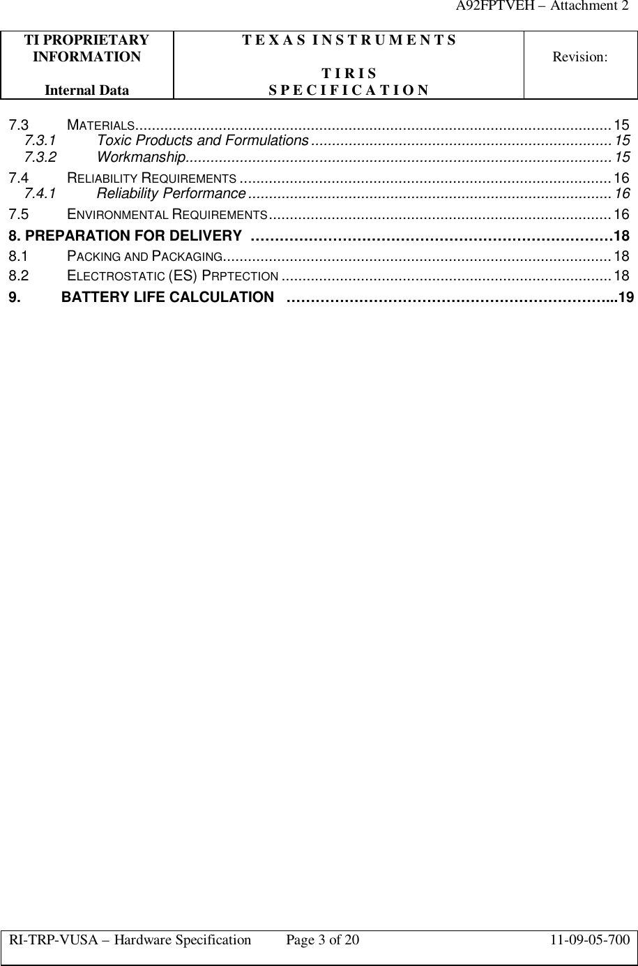 A92FPTVEH – Attachment 2TI PROPRIETARY T E X A S  I N S T R U M E N T SINFORMATION Revision:T I R I SInternal Data S P E C I F I C A T I O NRI-TRP-VUSA – Hardware Specification Page 3 of 20 11-09-05-7007.3 MATERIALS..................................................................................................................157.3.1 Toxic Products and Formulations ........................................................................157.3.2 Workmanship......................................................................................................157.4 RELIABILITY REQUIREMENTS .........................................................................................167.4.1 Reliability Performance .......................................................................................167.5 ENVIRONMENTAL REQUIREMENTS..................................................................................168. PREPARATION FOR DELIVERY  …………………………………………………………………188.1  PACKING AND PACKAGING.............................................................................................188.2  ELECTROSTATIC (ES) PRPTECTION ...............................................................................189. BATTERY LIFE CALCULATION   …………………………………………………………...19