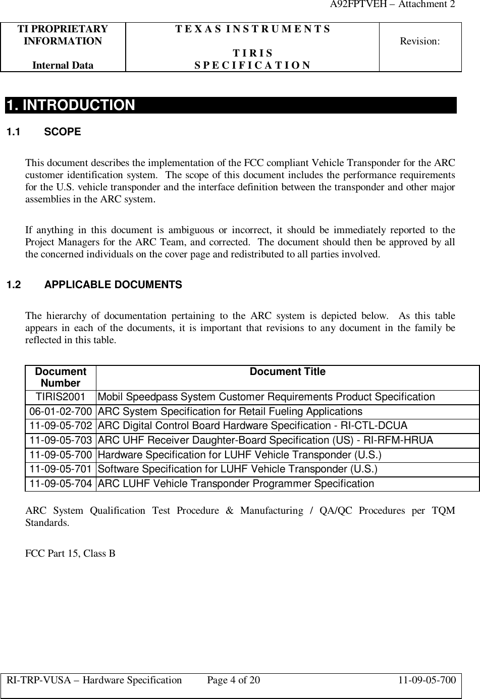 A92FPTVEH – Attachment 2TI PROPRIETARY T E X A S  I N S T R U M E N T SINFORMATION Revision:T I R I SInternal Data S P E C I F I C A T I O NRI-TRP-VUSA – Hardware Specification Page 4 of 20 11-09-05-7001. INTRODUCTION1.1 SCOPEThis document describes the implementation of the FCC compliant Vehicle Transponder for the ARCcustomer identification system.  The scope of this document includes the performance requirementsfor the U.S. vehicle transponder and the interface definition between the transponder and other majorassemblies in the ARC system.If anything in this document is ambiguous or incorrect, it should be immediately reported to theProject Managers for the ARC Team, and corrected.  The document should then be approved by allthe concerned individuals on the cover page and redistributed to all parties involved.1.2 APPLICABLE DOCUMENTSThe hierarchy of documentation pertaining to the ARC system is depicted below.  As this tableappears in each of the documents, it is important that revisions to any document in the family bereflected in this table.DocumentNumber Document TitleTIRIS2001 Mobil Speedpass System Customer Requirements Product Specification06-01-02-700 ARC System Specification for Retail Fueling Applications11-09-05-702 ARC Digital Control Board Hardware Specification - RI-CTL-DCUA11-09-05-703 ARC UHF Receiver Daughter-Board Specification (US) - RI-RFM-HRUA11-09-05-700 Hardware Specification for LUHF Vehicle Transponder (U.S.)11-09-05-701 Software Specification for LUHF Vehicle Transponder (U.S.)11-09-05-704 ARC LUHF Vehicle Transponder Programmer SpecificationARC System Qualification Test Procedure &amp; Manufacturing / QA/QC Procedures per TQMStandards.FCC Part 15, Class B