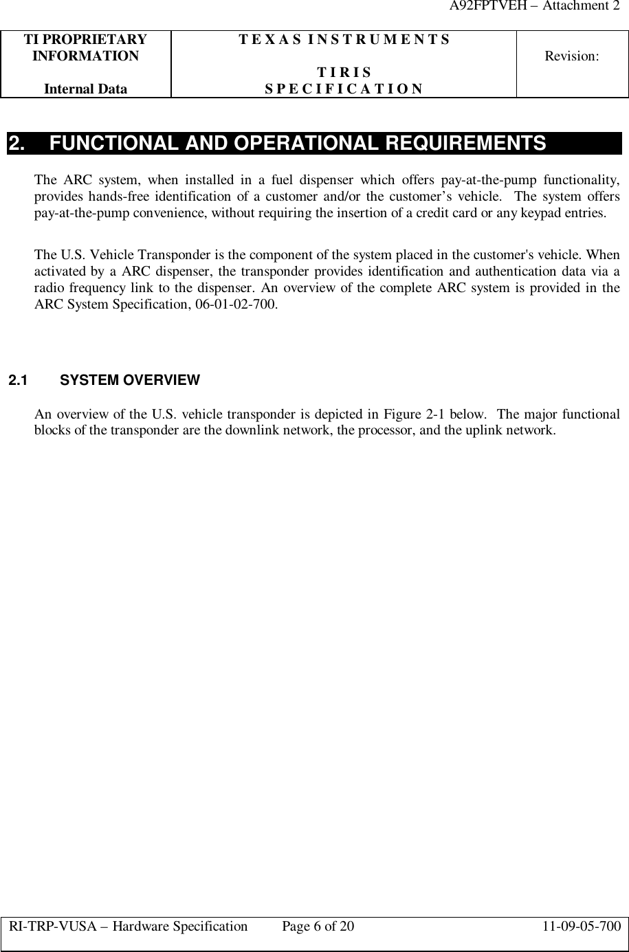 A92FPTVEH – Attachment 2TI PROPRIETARY T E X A S  I N S T R U M E N T SINFORMATION Revision:T I R I SInternal Data S P E C I F I C A T I O NRI-TRP-VUSA – Hardware Specification Page 6 of 20 11-09-05-7002. FUNCTIONAL AND OPERATIONAL REQUIREMENTSThe ARC system, when installed in a fuel dispenser which offers pay-at-the-pump functionality,provides hands-free identification of a customer and/or the customer’s vehicle.  The system offerspay-at-the-pump convenience, without requiring the insertion of a credit card or any keypad entries.The U.S. Vehicle Transponder is the component of the system placed in the customer&apos;s vehicle. Whenactivated by a ARC dispenser, the transponder provides identification and authentication data via aradio frequency link to the dispenser. An overview of the complete ARC system is provided in theARC System Specification, 06-01-02-700.2.1 SYSTEM OVERVIEWAn overview of the U.S. vehicle transponder is depicted in Figure 2-1 below.  The major functionalblocks of the transponder are the downlink network, the processor, and the uplink network.