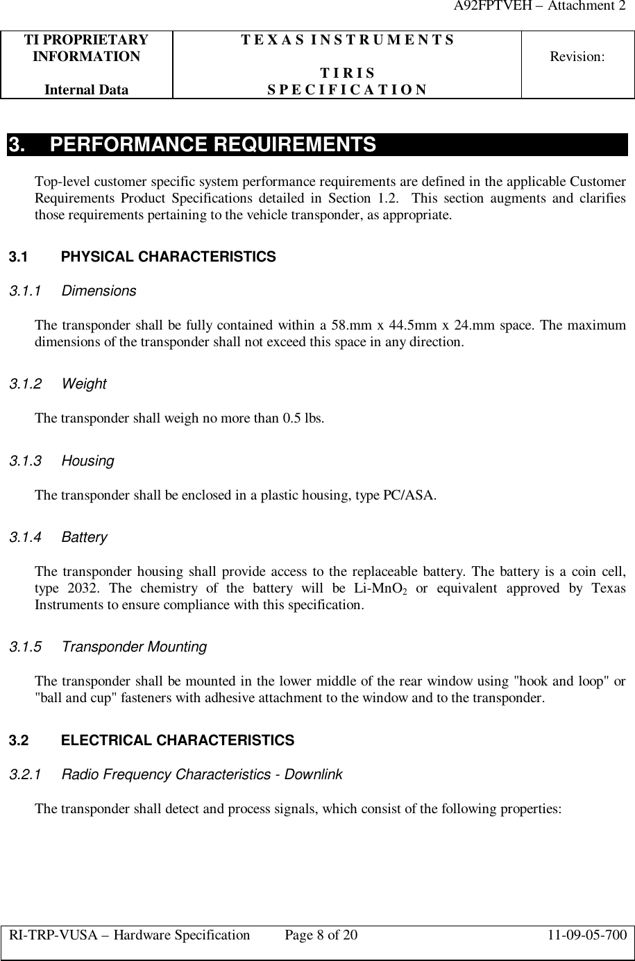 A92FPTVEH – Attachment 2TI PROPRIETARY T E X A S  I N S T R U M E N T SINFORMATION Revision:T I R I SInternal Data S P E C I F I C A T I O NRI-TRP-VUSA – Hardware Specification Page 8 of 20 11-09-05-7003. PERFORMANCE REQUIREMENTSTop-level customer specific system performance requirements are defined in the applicable CustomerRequirements Product Specifications detailed in Section 1.2.  This section augments and clarifiesthose requirements pertaining to the vehicle transponder, as appropriate.3.1 PHYSICAL CHARACTERISTICS3.1.1 DimensionsThe transponder shall be fully contained within a 58.mm x 44.5mm x 24.mm space. The maximumdimensions of the transponder shall not exceed this space in any direction.3.1.2 WeightThe transponder shall weigh no more than 0.5 lbs.3.1.3 HousingThe transponder shall be enclosed in a plastic housing, type PC/ASA.3.1.4 BatteryThe transponder housing shall provide access to the replaceable battery. The battery is a coin cell,type 2032. The chemistry of the battery will be Li-MnO2 or equivalent approved by TexasInstruments to ensure compliance with this specification.3.1.5 Transponder MountingThe transponder shall be mounted in the lower middle of the rear window using &quot;hook and loop&quot; or&quot;ball and cup&quot; fasteners with adhesive attachment to the window and to the transponder.3.2 ELECTRICAL CHARACTERISTICS3.2.1 Radio Frequency Characteristics - DownlinkThe transponder shall detect and process signals, which consist of the following properties: