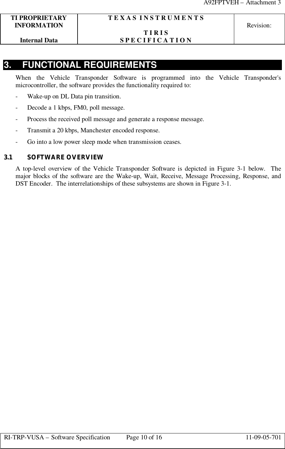 A92FPTVEH – Attachment 3TI PROPRIETARY T E X A S  I N S T R U M E N T SINFORMATION Revision:T I R I SInternal Data S P E C I F I C A T I O NRI-TRP-VUSA – Software Specification Page 10 of 16 11-09-05-7013. FUNCTIONAL REQUIREMENTSWhen the Vehicle Transponder Software is programmed into the Vehicle Transponder&apos;smicrocontroller, the software provides the functionality required to:- Wake-up on DL Data pin transition.- Decode a 1 kbps, FM0, poll message.- Process the received poll message and generate a response message.- Transmit a 20 kbps, Manchester encoded response.- Go into a low power sleep mode when transmission ceases.3.1 SOFTWARE OVERVIEWA top-level overview of the Vehicle Transponder Software is depicted in Figure 3-1 below.  Themajor blocks of the software are the Wake-up, Wait, Receive, Message Processing, Response, andDST Encoder.  The interrelationships of these subsystems are shown in Figure 3-1.