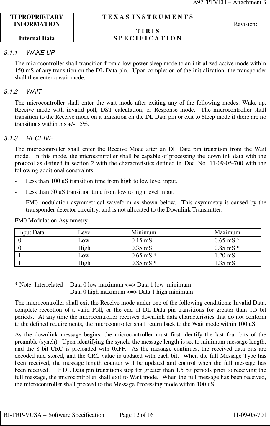 A92FPTVEH – Attachment 3TI PROPRIETARY T E X A S  I N S T R U M E N T SINFORMATION Revision:T I R I SInternal Data S P E C I F I C A T I O NRI-TRP-VUSA – Software Specification Page 12 of 16 11-09-05-7013.1.1 WAKE-UPThe microcontroller shall transition from a low power sleep mode to an initialized active mode within150 mS of any transition on the DL Data pin.  Upon completion of the initialization, the transpondershall then enter a wait mode.3.1.2 WAITThe microcontroller shall enter the wait mode after exiting any of the following modes: Wake-up,Receive mode with invalid poll, DST calculation, or Response mode.  The microcontroller shalltransition to the Receive mode on a transition on the DL Data pin or exit to Sleep mode if there are notransitions within 5 s +/- 15%.3.1.3 RECEIVEThe microcontroller shall enter the Receive Mode after an DL Data pin transition from the Waitmode.  In this mode, the microcontroller shall be capable of processing the downlink data with theprotocol as defined in section 2 with the characteristics defined in Doc. No. 11-09-05-700 with thefollowing additional constraints:- Less than 100 uS transition time from high to low level input.- Less than 50 uS transition time from low to high level input.- FM0 modulation asymmetrical waveform as shown below.  This asymmetry is caused by thetransponder detector circuitry, and is not allocated to the Downlink Transmitter.FM0 Modulation AsymmetryInput Data Level Minimum Maximum0Low 0.15 mS 0.65 mS *0High 0.35 mS 0.85 mS *1Low 0.65 mS * 1.20 mS1High 0.85 mS * 1.35 mS* Note: Interrelated  - Data 0 low maximum &lt;=&gt; Data 1 low  minimumData 0 high maximum &lt;=&gt; Data 1 high minimumThe microcontroller shall exit the Receive mode under one of the following conditions: Invalid Data,complete reception of a valid Poll, or the end of DL Data pin transitions for greater than 1.5 bitperiods.  At any time the microcontroller receives downlink data characteristics that do not conformto the defined requirements, the microcontroller shall return back to the Wait mode within 100 uS.As the downlink message begins, the microcontroller must first identify the last four bits of thepreamble (synch).  Upon identifying the synch, the message length is set to minimum message length,and the 8 bit CRC is preloaded with 0xFF.  As the message continues, the received data bits aredecoded and stored, and the CRC value is updated with each bit.  When the full Message Type hasbeen received, the message length counter will be updated and control when the full message hasbeen received.    If DL Data pin transitions stop for greater than 1.5 bit periods prior to receiving thefull message, the microcontroller shall exit to Wait mode.  When the full message has been received,the microcontroller shall proceed to the Message Processing mode within 100 uS.