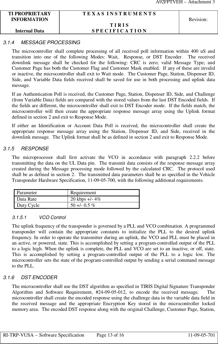 A92FPTVEH – Attachment 3TI PROPRIETARY T E X A S  I N S T R U M E N T SINFORMATION Revision:T I R I SInternal Data S P E C I F I C A T I O NRI-TRP-VUSA – Software Specification Page 13 of 16 11-09-05-7013.1.4 MESSAGE PROCESSINGThe microcontroller shall complete processing of all received poll information within 400 uS andtransition into one of the following Modes: Wait,  Response, or DST Encoder.  The receiveddownlink message shall be checked for the following: CRC is zero; valid Message Type; andCustomer Page has both the Customer Flag and Customer Mask enabled.  If any of these are invalidor inactive, the microcontroller shall exit to Wait mode.  The Customer Page, Station, Dispenser ID,Side, and Variable Data fields received shall be saved for use in both processing and uplink datamessage.If an Authentication Poll is received, the Customer Page, Station, Dispenser ID, Side, and Challenge(from Variable Data) fields are compared with the stored values from the last DST Encoded fields.  Ifthe fields are different, the microcontroller shall exit to DST Encoder mode.  If the fields match, themicrocontroller will then create the appropriate response message array using the Uplink formatdefined in section 2 and exit to Response Mode.If either an Identification or Account Data Poll is received, the microcontroller shall create theappropriate response message array using the Station, Dispenser ID, and Side, received in thedownlink message.  The Uplink format shall be as defined in section 2 and exit to Response Mode.3.1.5 RESPONSEThe microprocessor shall first activate the VCO in accordance with paragraph 2.2.2 beforetransmitting the data on the UL Data pin.  The transmit data consists of the response message arraycreated during the Message processing mode followed by the calculated CRC.  The protocol usedshall be as defined in section 2.  The transmitted data parameters shall be as specified in the VehicleTransponder Hardware Specification, 11-09-05-700, with the following additional requirements.Parameter RequirementData Rate 20 kbps +/- 4%Duty Cycle 50 +/- 0.5 %3.1.5.1 VCO ControlThe uplink frequency of the transponder is governed by a PLL and VCO combination. A programmedtransponder will contain the appropriate constants to initialize the PLL to the desired uplinkfrequency. In order to operate the transmitter during an uplink, the VCO and PLL must be placed inan active, or powered, state. This is accomplished by setting a program-controlled output of the PLLto a logic high. When the uplink is complete, the PLL and VCO are set to an inactive, or off, state.This is accomplished by setting a program-controlled output of the PLL to a logic low. Themicrocontroller sets the state of the program-controlled output by sending a serial command messageto the PLL.3.1.6 DST ENCODERThe microcontroller shall use the DST algorithm as specified in TIRIS Digital Signature TransponderAlgorithm and Software Requirement, #24-09-05-012, to encode the received message.   Themicrocontroller shall create the encoded response using the challenge data in the variable data field inthe received message and the appropriate Encryption Key stored in the microcontroller lockedmemory area.  The encoded DST response along with the original Challenge, Customer Page, Station,