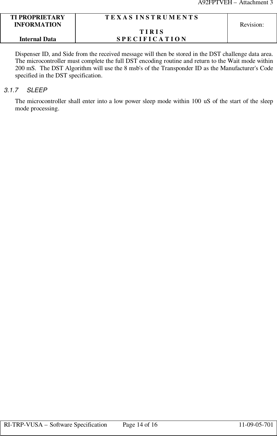 A92FPTVEH – Attachment 3TI PROPRIETARY T E X A S  I N S T R U M E N T SINFORMATION Revision:T I R I SInternal Data S P E C I F I C A T I O NRI-TRP-VUSA – Software Specification Page 14 of 16 11-09-05-701Dispenser ID, and Side from the received message will then be stored in the DST challenge data area.The microcontroller must complete the full DST encoding routine and return to the Wait mode within200 mS.  The DST Algorithm will use the 8 msb&apos;s of the Transponder ID as the Manufacturer&apos;s Codespecified in the DST specification.3.1.7 SLEEPThe microcontroller shall enter into a low power sleep mode within 100 uS of the start of the sleepmode processing.