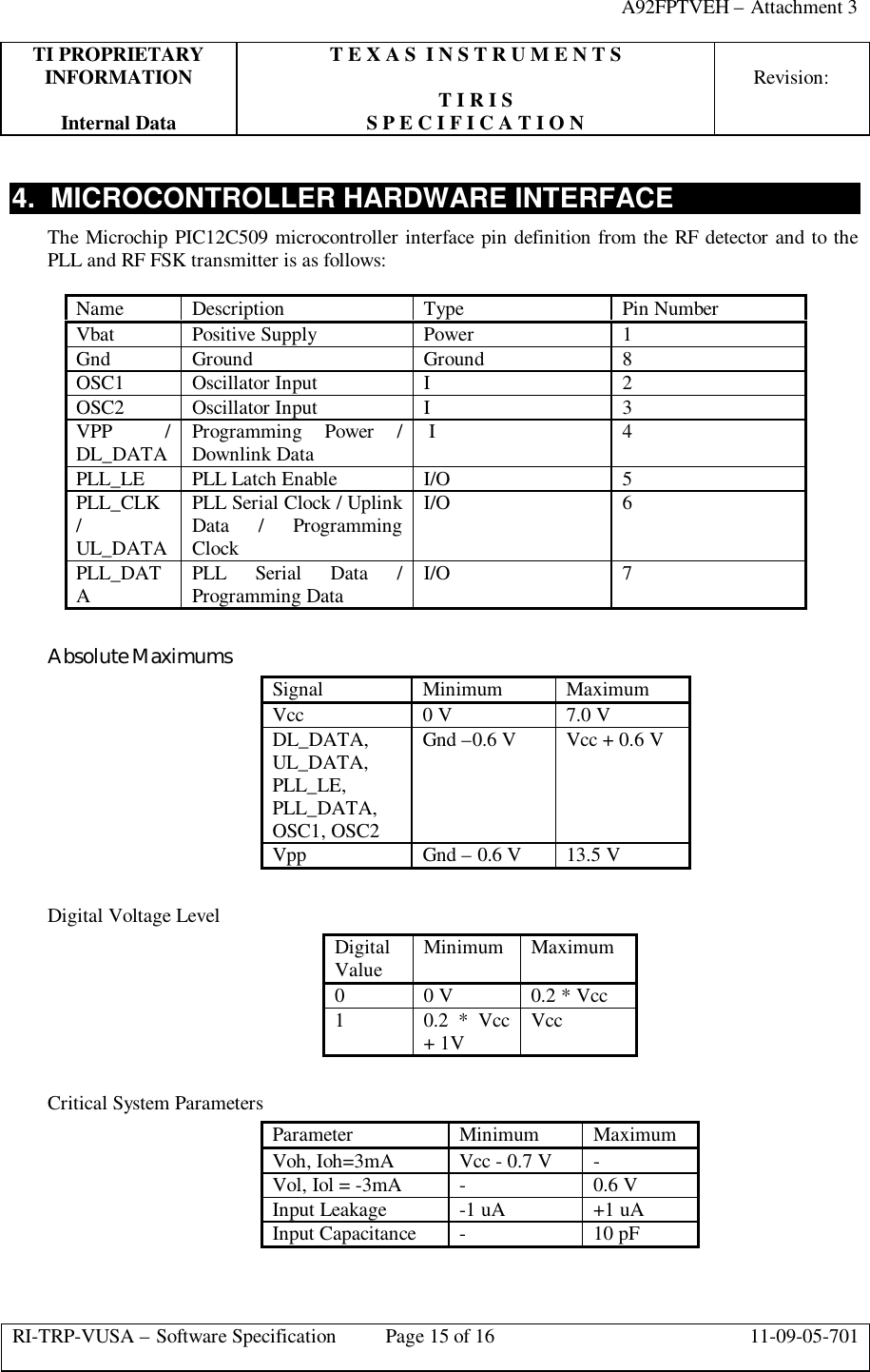 A92FPTVEH – Attachment 3TI PROPRIETARY T E X A S  I N S T R U M E N T SINFORMATION Revision:T I R I SInternal Data S P E C I F I C A T I O NRI-TRP-VUSA – Software Specification Page 15 of 16 11-09-05-7014.  MICROCONTROLLER HARDWARE INTERFACEThe Microchip PIC12C509 microcontroller interface pin definition from the RF detector and to thePLL and RF FSK transmitter is as follows:Name Description Type Pin NumberVbat Positive Supply Power 1Gnd Ground Ground 8OSC1 Oscillator Input I2OSC2 Oscillator Input I3VPP /DL_DATA Programming Power /Downlink Data  I 4PLL_LE PLL Latch Enable I/O 5PLL_CLK/UL_DATAPLL Serial Clock / UplinkData / ProgrammingClockI/O 6PLL_DATAPLL Serial Data /Programming Data I/O 7Absolute MaximumsSignal Minimum MaximumVcc 0 V 7.0 VDL_DATA,UL_DATA,PLL_LE,PLL_DATA,OSC1, OSC2Gnd –0.6 V Vcc + 0.6 VVpp Gnd – 0.6 V 13.5 VDigital Voltage LevelDigitalValue Minimum Maximum00 V 0.2 * Vcc10.2 * Vcc+ 1V VccCritical System ParametersParameter Minimum MaximumVoh, Ioh=3mA Vcc - 0.7 V -Vol, Iol = -3mA -0.6 VInput Leakage -1 uA +1 uAInput Capacitance -10 pF