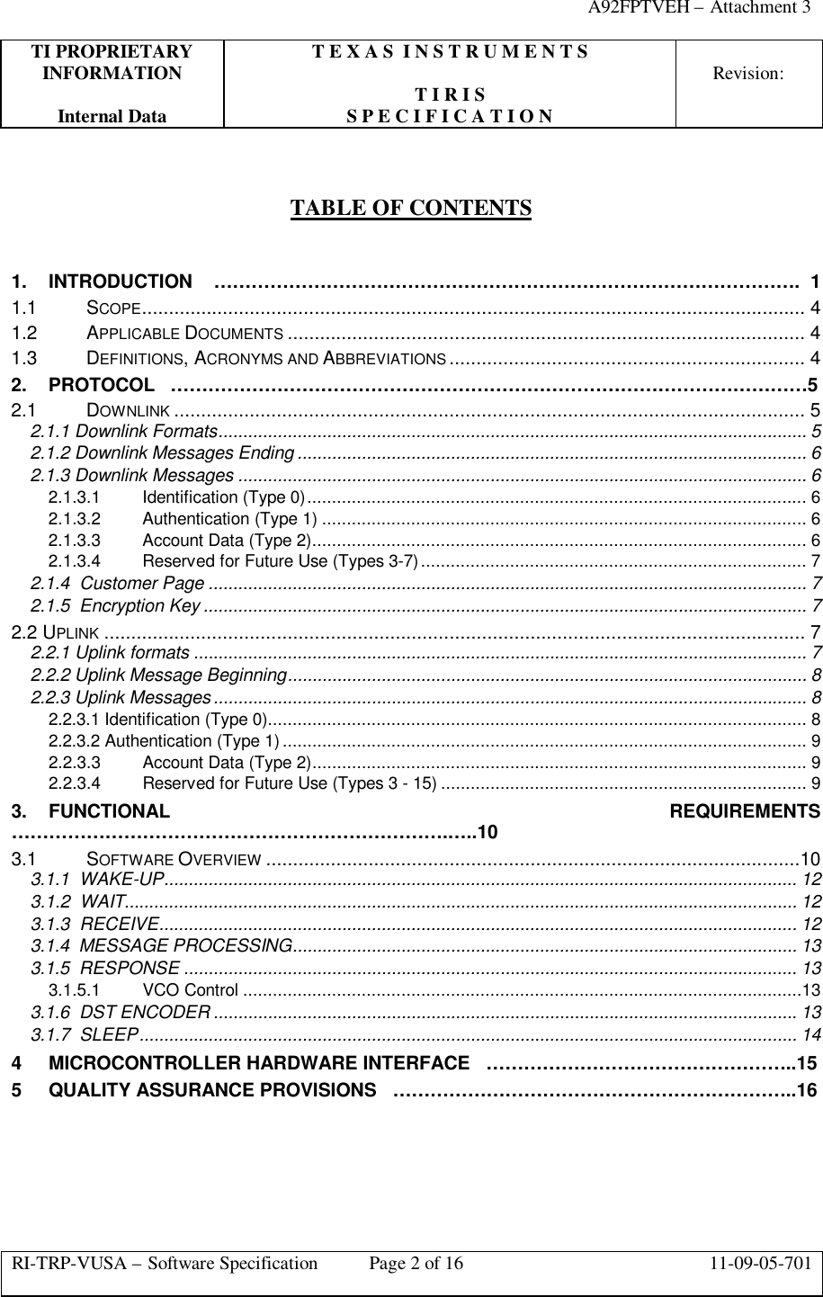 A92FPTVEH – Attachment 3TI PROPRIETARY T E X A S  I N S T R U M E N T SINFORMATION Revision:T I R I SInternal Data S P E C I F I C A T I O NRI-TRP-VUSA – Software Specification Page 2 of 16 11-09-05-701TABLE OF CONTENTS1. INTRODUCTION ………………………………………………………………………………….  11.1 SCOPE........................................................................................................................... 41.2 APPLICABLE DOCUMENTS ................................................................................................ 41.3 DEFINITIONS, ACRONYMS AND ABBREVIATIONS .................................................................. 42. PROTOCOL   …………………………………………………………………………………………52.1 DOWNLINK ..................................................................................................................... 52.1.1 Downlink Formats....................................................................................................................... 52.1.2 Downlink Messages Ending ....................................................................................................... 62.1.3 Downlink Messages ................................................................................................................... 62.1.3.1 Identification (Type 0)..................................................................................................... 62.1.3.2 Authentication (Type 1) .................................................................................................. 62.1.3.3 Account Data (Type 2).................................................................................................... 62.1.3.4 Reserved for Future Use (Types 3-7).............................................................................. 72.1.4  Customer Page ......................................................................................................................... 72.1.5  Encryption Key .......................................................................................................................... 72.2 UPLINK .................................................................................................................................. 72.2.1 Uplink formats ............................................................................................................................ 72.2.2 Uplink Message Beginning......................................................................................................... 82.2.3 Uplink Messages........................................................................................................................ 82.2.3.1 Identification (Type 0)............................................................................................................. 82.2.3.2 Authentication (Type 1) .......................................................................................................... 92.2.3.3 Account Data (Type 2).................................................................................................... 92.2.3.4 Reserved for Future Use (Types 3 - 15) .......................................................................... 93. FUNCTIONAL REQUIREMENTS…………………………………………………………….…..103.1 SOFTWARE OVERVIEW ...................................................................................................103.1.1  WAKE-UP................................................................................................................................ 123.1.2  WAIT........................................................................................................................................ 123.1.3  RECEIVE................................................................................................................................. 123.1.4  MESSAGE PROCESSING...................................................................................................... 133.1.5  RESPONSE ............................................................................................................................ 133.1.5.1 VCO Control .................................................................................................................133.1.6  DST ENCODER ...................................................................................................................... 133.1.7  SLEEP..................................................................................................................................... 144MICROCONTROLLER HARDWARE INTERFACE   …………………………………………..155QUALITY ASSURANCE PROVISIONS   ………………………………………………………..16