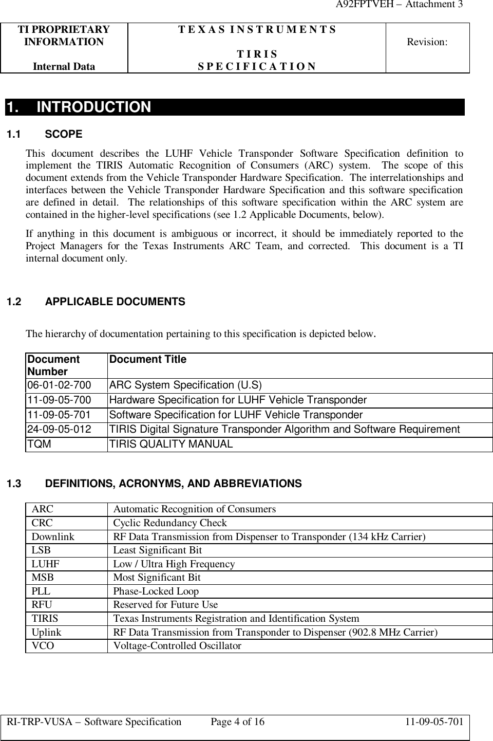 A92FPTVEH – Attachment 3TI PROPRIETARY T E X A S  I N S T R U M E N T SINFORMATION Revision:T I R I SInternal Data S P E C I F I C A T I O NRI-TRP-VUSA – Software Specification Page 4 of 16 11-09-05-7011. INTRODUCTION1.1 SCOPEThis document describes the LUHF Vehicle Transponder Software Specification definition toimplement the TIRIS Automatic Recognition of Consumers (ARC) system.  The scope of thisdocument extends from the Vehicle Transponder Hardware Specification.  The interrelationships andinterfaces between the Vehicle Transponder Hardware Specification and this software specificationare defined in detail.  The relationships of this software specification within the ARC system arecontained in the higher-level specifications (see 1.2 Applicable Documents, below).If anything in this document is ambiguous or incorrect, it should be immediately reported to theProject Managers for the Texas Instruments ARC Team, and corrected.  This document is a TIinternal document only.1.2 APPLICABLE DOCUMENTSThe hierarchy of documentation pertaining to this specification is depicted below.DocumentNumber Document Title06-01-02-700 ARC System Specification (U.S)11-09-05-700 Hardware Specification for LUHF Vehicle Transponder11-09-05-701 Software Specification for LUHF Vehicle Transponder24-09-05-012 TIRIS Digital Signature Transponder Algorithm and Software RequirementTQM TIRIS QUALITY MANUAL1.3 DEFINITIONS, ACRONYMS, AND ABBREVIATIONSARC Automatic Recognition of ConsumersCRC Cyclic Redundancy CheckDownlink RF Data Transmission from Dispenser to Transponder (134 kHz Carrier)LSB Least Significant BitLUHF Low / Ultra High FrequencyMSB Most Significant BitPLL Phase-Locked LoopRFU Reserved for Future UseTIRIS Texas Instruments Registration and Identification SystemUplink RF Data Transmission from Transponder to Dispenser (902.8 MHz Carrier)VCO Voltage-Controlled Oscillator