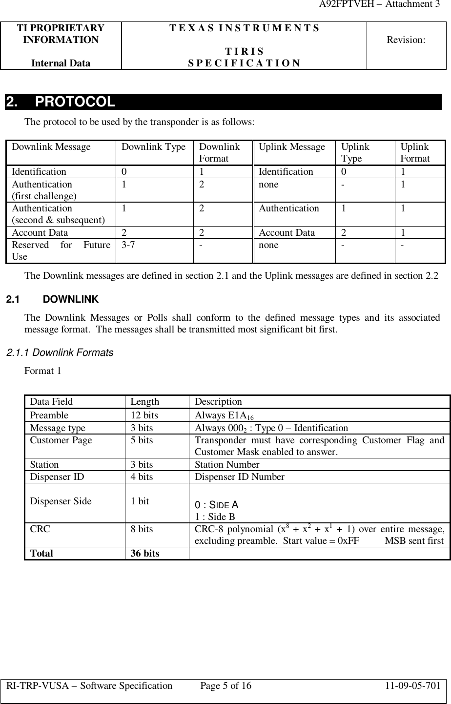 A92FPTVEH – Attachment 3TI PROPRIETARY T E X A S  I N S T R U M E N T SINFORMATION Revision:T I R I SInternal Data S P E C I F I C A T I O NRI-TRP-VUSA – Software Specification Page 5 of 16 11-09-05-7012. PROTOCOLThe protocol to be used by the transponder is as follows:Downlink Message Downlink Type DownlinkFormat Uplink Message UplinkType UplinkFormatIdentification 0 1 Identification 0 1Authentication(first challenge) 1 2 none -1Authentication(second &amp; subsequent) 1 2 Authentication 1 1Account Data 2 2 Account Data 2 1Reserved for FutureUse 3-7 -none - -The Downlink messages are defined in section 2.1 and the Uplink messages are defined in section 2.22.1 DOWNLINKThe  Downlink Messages or Polls shall conform to the defined message types and its associatedmessage format.  The messages shall be transmitted most significant bit first.2.1.1 Downlink FormatsFormat 1Data Field Length DescriptionPreamble 12 bits Always E1A16Message type 3 bits Always 0002 : Type 0 – IdentificationCustomer Page 5 bits Transponder must have corresponding Customer Flag andCustomer Mask enabled to answer.Station 3 bits Station NumberDispenser ID 4 bits Dispenser ID NumberDispenser Side 1 bit 0 : SIDE A1 : Side BCRC 8 bits CRC-8 polynomial (x8 + x2 + x1 + 1) over entire message,excluding preamble.  Start value = 0xFF          MSB sent firstTotal 36 bits