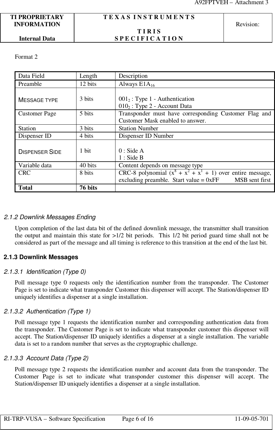 A92FPTVEH – Attachment 3TI PROPRIETARY T E X A S  I N S T R U M E N T SINFORMATION Revision:T I R I SInternal Data S P E C I F I C A T I O NRI-TRP-VUSA – Software Specification Page 6 of 16 11-09-05-701Format 2Data Field Length DescriptionPreamble 12 bits Always E1A16MESSAGE TYPE 3 bits 0012 : Type 1 - Authentication0102 : Type 2 - Account DataCustomer Page 5 bits Transponder must have corresponding Customer Flag andCustomer Mask enabled to answer.Station 3 bits Station NumberDispenser ID 4 bits Dispenser ID NumberDISPENSER SIDE 1 bit 0 : Side A1 : Side BVariable data 40 bits Content depends on message typeCRC 8 bits CRC-8 polynomial (x8 + x2 + x1 + 1) over entire message,excluding preamble.  Start value = 0xFF          MSB sent firstTotal 76 bits2.1.2 Downlink Messages EndingUpon completion of the last data bit of the defined downlink message, the transmitter shall transitionthe output and maintain this state for &gt;1/2 bit periods.  This 1/2 bit period guard time shall not beconsidered as part of the message and all timing is reference to this transition at the end of the last bit.2.1.3 Downlink Messages2.1.3.1 Identification (Type 0)Poll message type 0 requests only the identification number from the transponder. The CustomerPage is set to indicate what transponder Customer this dispenser will accept. The Station/dispenser IDuniquely identifies a dispenser at a single installation.2.1.3.2 Authentication (Type 1)Poll message type 1 requests the identification number and corresponding authentication data fromthe transponder. The Customer Page is set to indicate what transponder customer this dispenser willaccept. The Station/dispenser ID uniquely identifies a dispenser at a single installation. The variabledata is set to a random number that serves as the cryptographic challenge.2.1.3.3 Account Data (Type 2)Poll message type 2 requests the identification number and account data from the transponder. TheCustomer Page is set to indicate what transponder customer this dispenser will accept. TheStation/dispenser ID uniquely identifies a dispenser at a single installation.