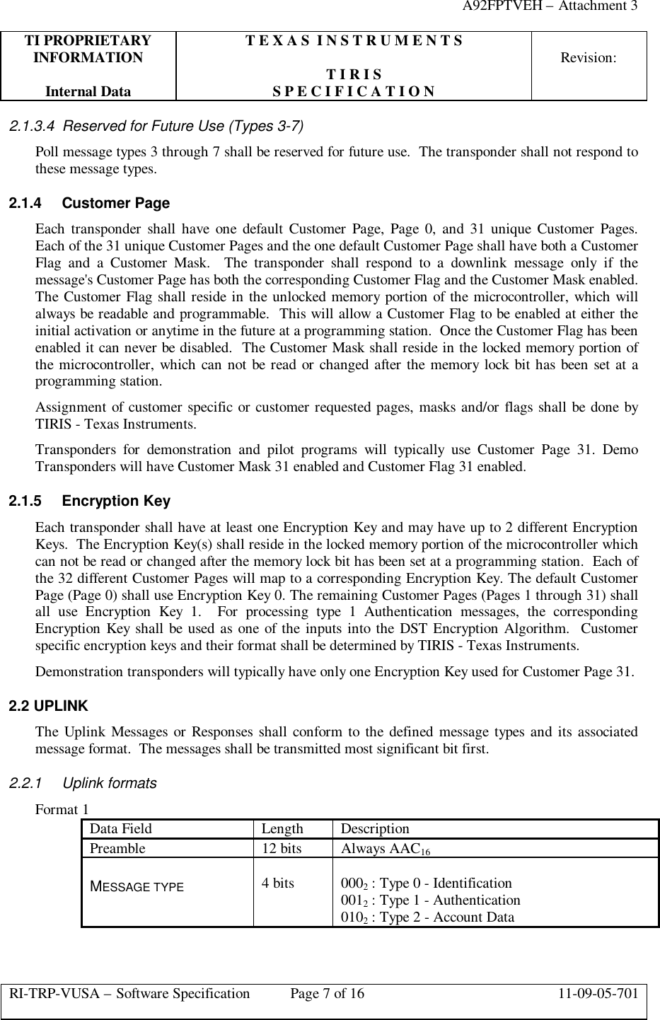 A92FPTVEH – Attachment 3TI PROPRIETARY T E X A S  I N S T R U M E N T SINFORMATION Revision:T I R I SInternal Data S P E C I F I C A T I O NRI-TRP-VUSA – Software Specification Page 7 of 16 11-09-05-7012.1.3.4 Reserved for Future Use (Types 3-7)Poll message types 3 through 7 shall be reserved for future use.  The transponder shall not respond tothese message types.2.1.4 Customer PageEach transponder shall have one default Customer Page, Page 0, and 31 unique Customer Pages.Each of the 31 unique Customer Pages and the one default Customer Page shall have both a CustomerFlag and a Customer Mask.  The transponder shall respond to a downlink message only if themessage&apos;s Customer Page has both the corresponding Customer Flag and the Customer Mask enabled.The Customer Flag shall reside in the unlocked memory portion of the microcontroller, which willalways be readable and programmable.  This will allow a Customer Flag to be enabled at either theinitial activation or anytime in the future at a programming station.  Once the Customer Flag has beenenabled it can never be disabled.  The Customer Mask shall reside in the locked memory portion ofthe microcontroller, which can not be read or changed after the memory lock bit has been set at aprogramming station.Assignment of customer specific or customer requested pages, masks and/or flags shall be done byTIRIS - Texas Instruments.Transponders for demonstration and pilot programs will typically use Customer Page 31. DemoTransponders will have Customer Mask 31 enabled and Customer Flag 31 enabled.2.1.5 Encryption KeyEach transponder shall have at least one Encryption Key and may have up to 2 different EncryptionKeys.  The Encryption Key(s) shall reside in the locked memory portion of the microcontroller whichcan not be read or changed after the memory lock bit has been set at a programming station.  Each ofthe 32 different Customer Pages will map to a corresponding Encryption Key. The default CustomerPage (Page 0) shall use Encryption Key 0. The remaining Customer Pages (Pages 1 through 31) shallall use Encryption Key 1.  For processing type 1 Authentication messages, the correspondingEncryption Key shall be used as one of the inputs into the DST Encryption Algorithm.  Customerspecific encryption keys and their format shall be determined by TIRIS - Texas Instruments.Demonstration transponders will typically have only one Encryption Key used for Customer Page 31.2.2 UPLINKThe Uplink Messages or Responses shall conform to the defined message types and its associatedmessage format.  The messages shall be transmitted most significant bit first.2.2.1 Uplink formatsFormat 1Data Field Length DescriptionPreamble 12 bits Always AAC16MESSAGE TYPE 4 bits 0002 : Type 0 - Identification0012 : Type 1 - Authentication0102 : Type 2 - Account Data